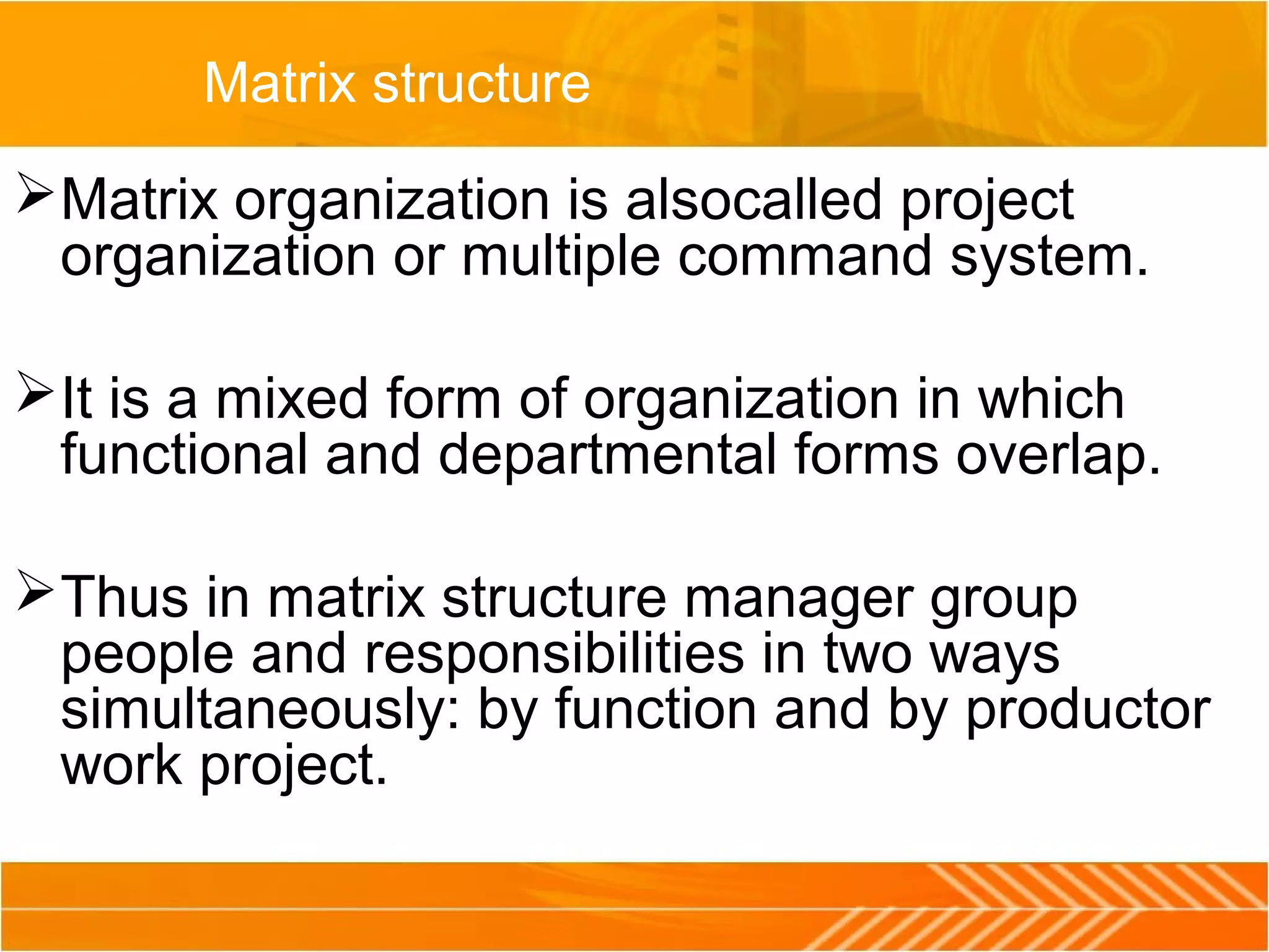 Matrix structure
Matrix organization is alsocalled project
organization or multiple command system.
It is a mixed form of organization in which
functional and departmental forms overlap.
Thus in matrix structure manager group
people and responsibilities in two ways
simultaneously: by function and by productor
work project.
 