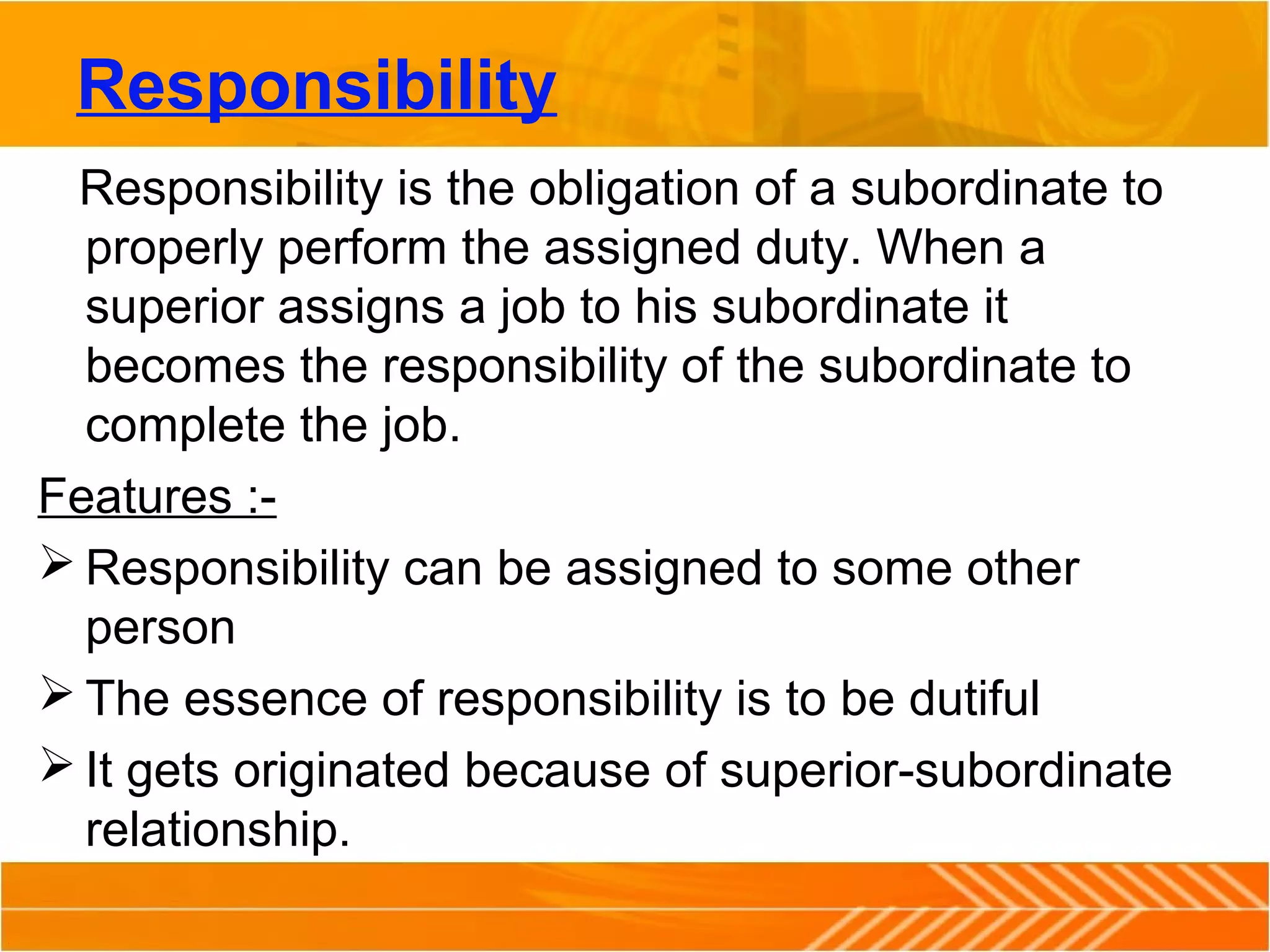 Responsibility
Responsibility is the obligation of a subordinate to
properly perform the assigned duty. When a
superior assigns a job to his subordinate it
becomes the responsibility of the subordinate to
complete the job.
Features :-
 Responsibility can be assigned to some other
person
 The essence of responsibility is to be dutiful
 It gets originated because of superior-subordinate
relationship.
 