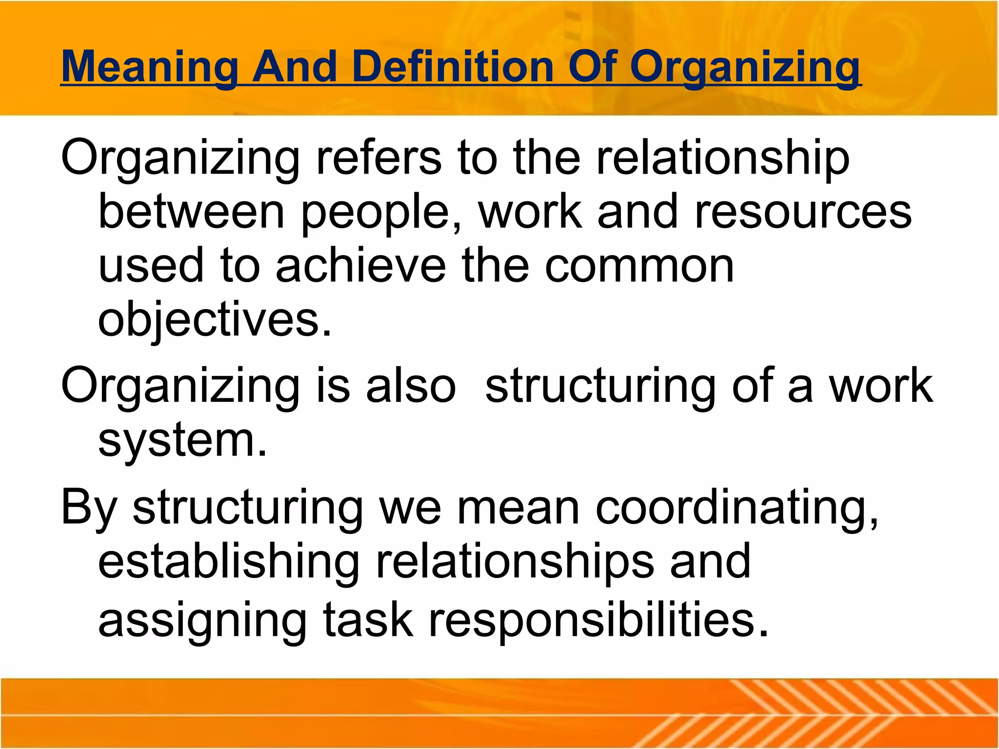 Meaning And Definition Of Organizing
Organizing refers to the relationship
between people, work and resources
used to achieve the common
objectives.
Organizing is also structuring of a work
system.
By structuring we mean coordinating,
establishing relationships and
assigning task responsibilities.
 