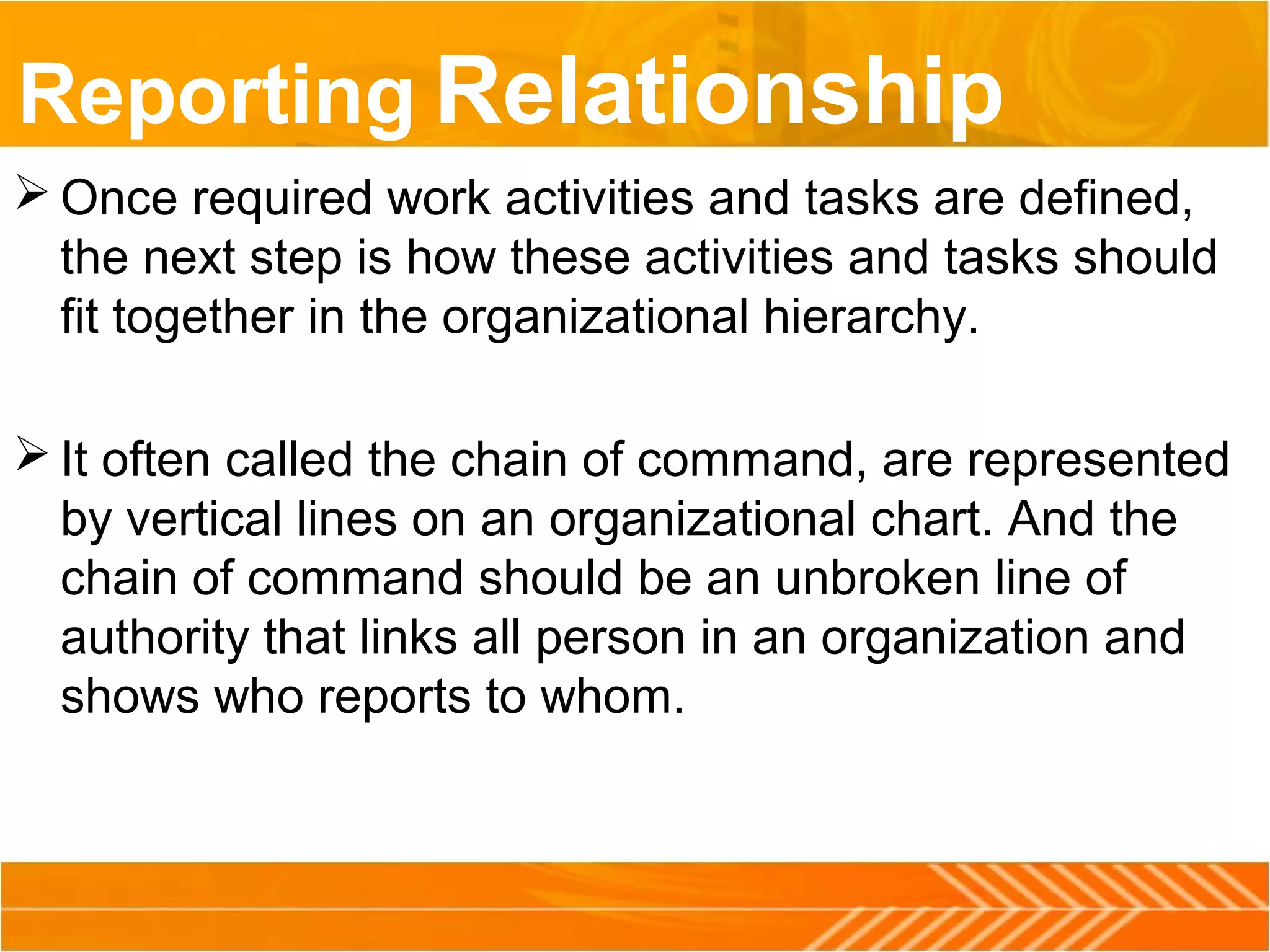 Reporting Relationship
 Once required work activities and tasks are defined,
the next step is how these activities and tasks should
fit together in the organizational hierarchy.
 It often called the chain of command, are represented
by vertical lines on an organizational chart. And the
chain of command should be an unbroken line of
authority that links all person in an organization and
shows who reports to whom.
 