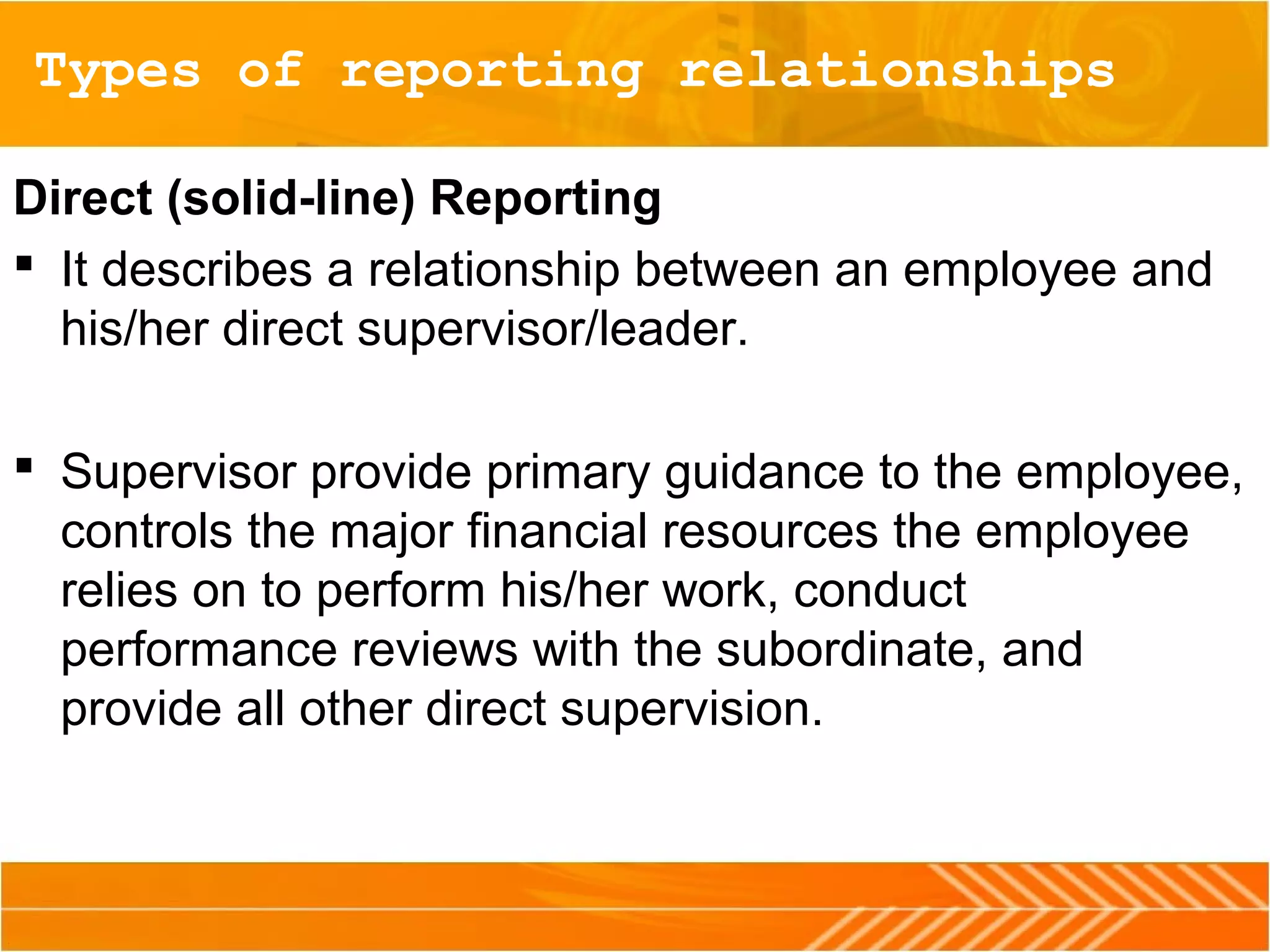 Types of reporting relationships
Direct (solid-line) Reporting
 It describes a relationship between an employee and
his/her direct supervisor/leader.
 Supervisor provide primary guidance to the employee,
controls the major financial resources the employee
relies on to perform his/her work, conduct
performance reviews with the subordinate, and
provide all other direct supervision.
 