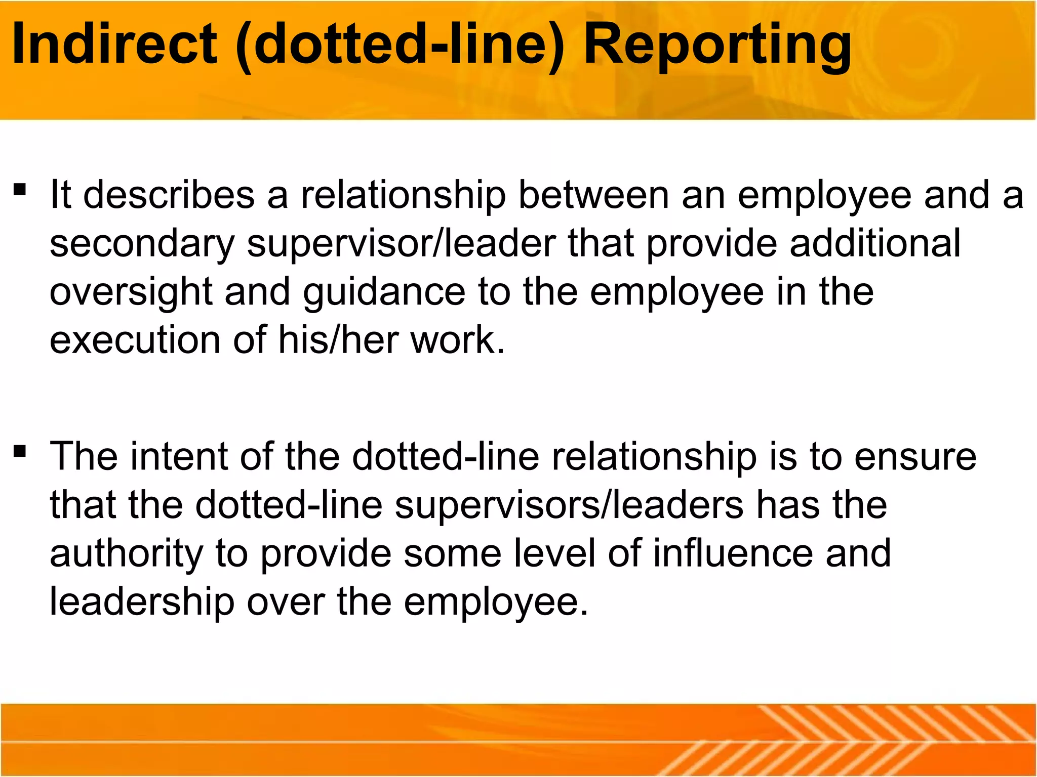 Indirect (dotted-line) Reporting
 It describes a relationship between an employee and a
secondary supervisor/leader that provide additional
oversight and guidance to the employee in the
execution of his/her work.
 The intent of the dotted-line relationship is to ensure
that the dotted-line supervisors/leaders has the
authority to provide some level of influence and
leadership over the employee.
 