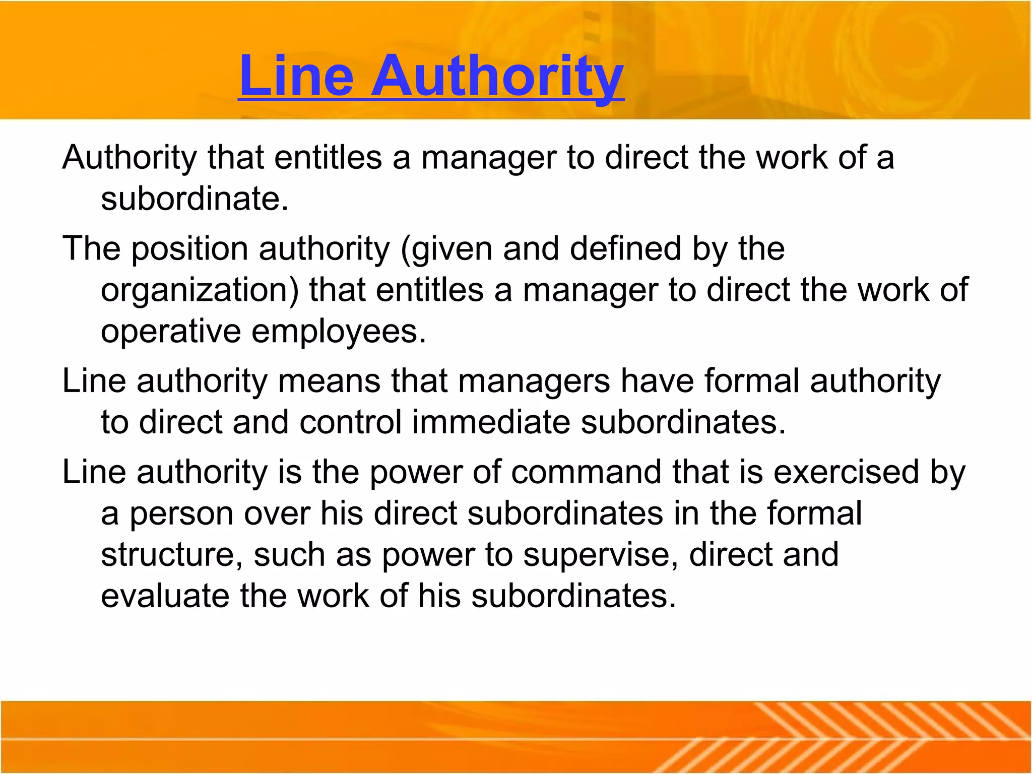 Authority that entitles a manager to direct the work of a
subordinate.
The position authority (given and defined by the
organization) that entitles a manager to direct the work of
operative employees.
Line authority means that managers have formal authority
to direct and control immediate subordinates.
Line authority is the power of command that is exercised by
a person over his direct subordinates in the formal
structure, such as power to supervise, direct and
evaluate the work of his subordinates.
Line Authority
 