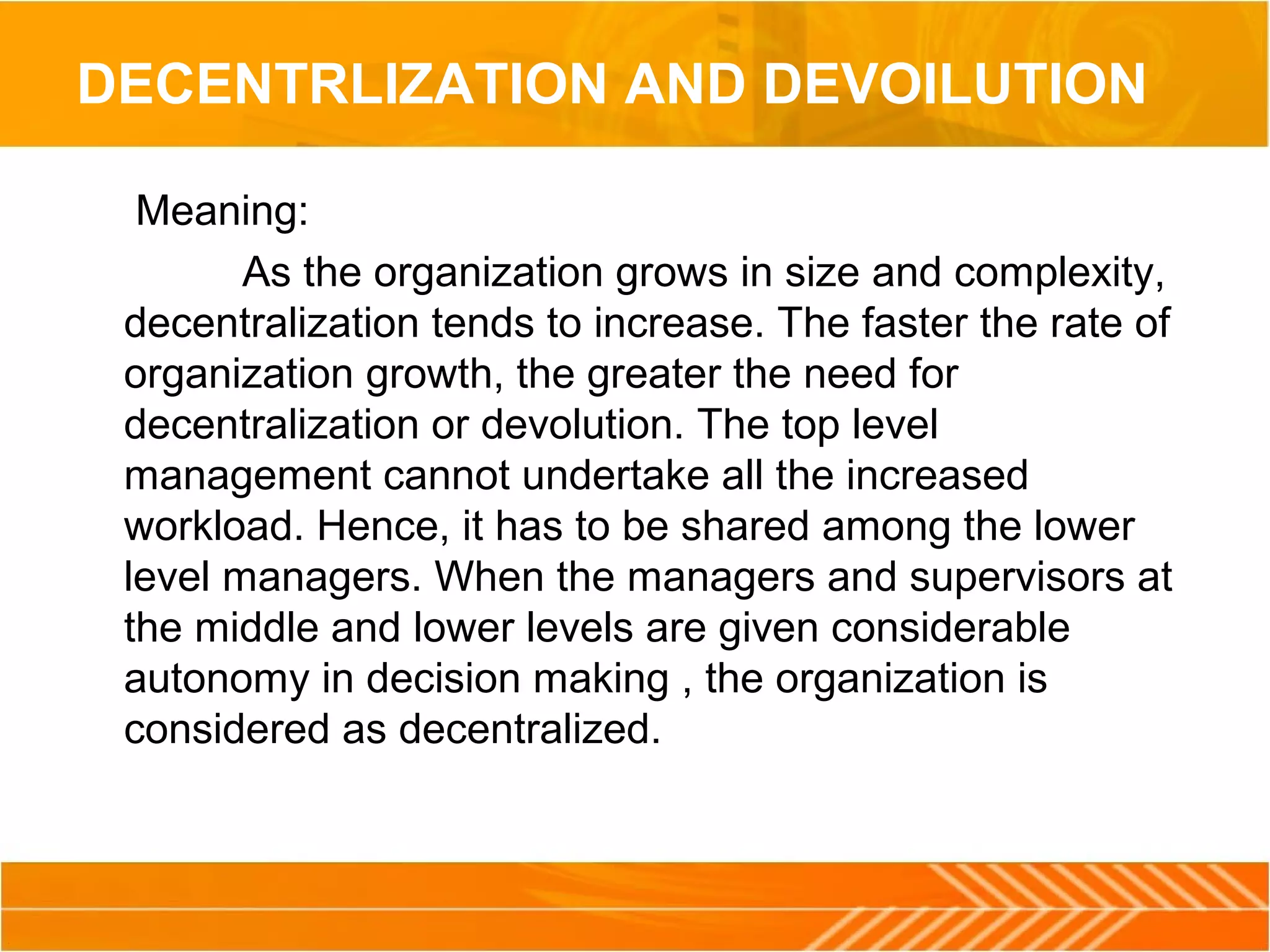 DECENTRLIZATION AND DEVOILUTION
Meaning:
As the organization grows in size and complexity,
decentralization tends to increase. The faster the rate of
organization growth, the greater the need for
decentralization or devolution. The top level
management cannot undertake all the increased
workload. Hence, it has to be shared among the lower
level managers. When the managers and supervisors at
the middle and lower levels are given considerable
autonomy in decision making , the organization is
considered as decentralized.
 