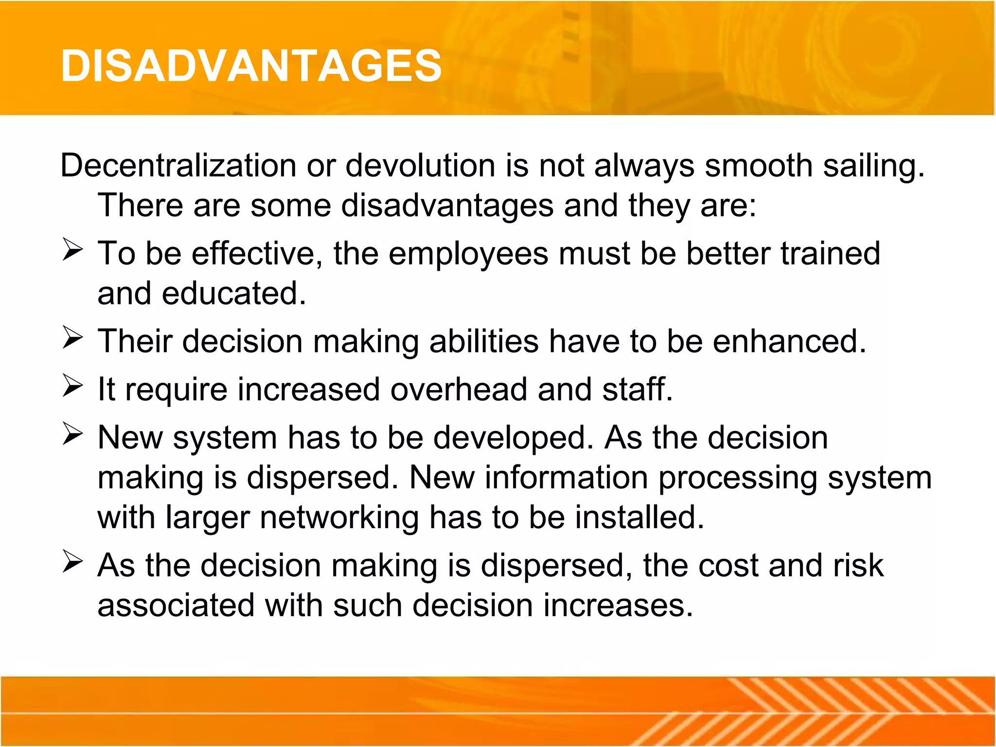 DISADVANTAGES
Decentralization or devolution is not always smooth sailing.
There are some disadvantages and they are:
 To be effective, the employees must be better trained
and educated.
 Their decision making abilities have to be enhanced.
 It require increased overhead and staff.
 New system has to be developed. As the decision
making is dispersed. New information processing system
with larger networking has to be installed.
 As the decision making is dispersed, the cost and risk
associated with such decision increases.
 