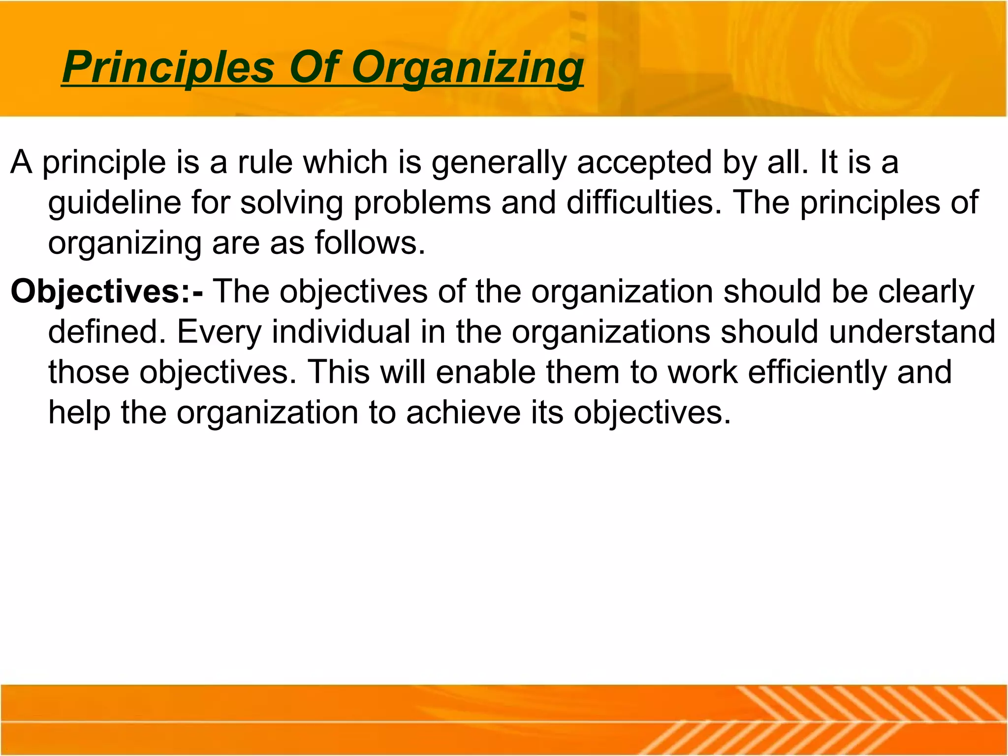 Principles Of Organizing
A principle is a rule which is generally accepted by all. It is a
guideline for solving problems and difficulties. The principles of
organizing are as follows.
Objectives:- The objectives of the organization should be clearly
defined. Every individual in the organizations should understand
those objectives. This will enable them to work efficiently and
help the organization to achieve its objectives.
 