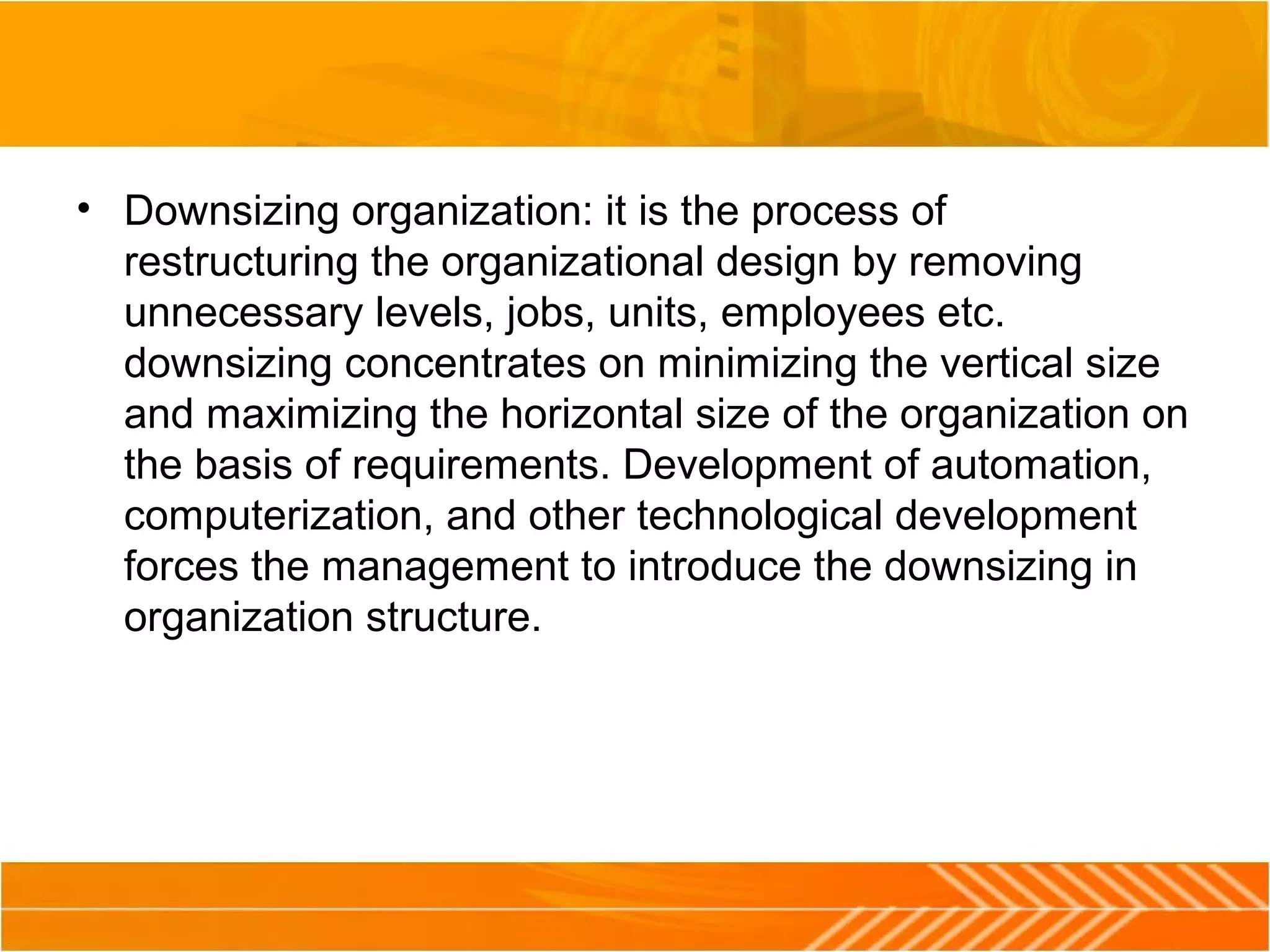 • Downsizing organization: it is the process of
restructuring the organizational design by removing
unnecessary levels, jobs, units, employees etc.
downsizing concentrates on minimizing the vertical size
and maximizing the horizontal size of the organization on
the basis of requirements. Development of automation,
computerization, and other technological development
forces the management to introduce the downsizing in
organization structure.
 