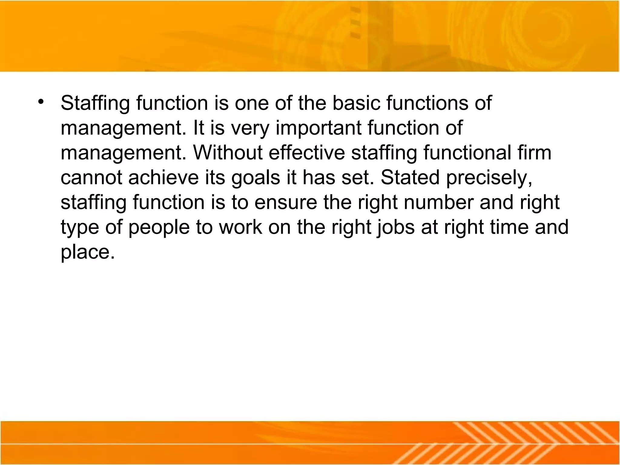 • Staffing function is one of the basic functions of
management. It is very important function of
management. Without effective staffing functional firm
cannot achieve its goals it has set. Stated precisely,
staffing function is to ensure the right number and right
type of people to work on the right jobs at right time and
place.
 