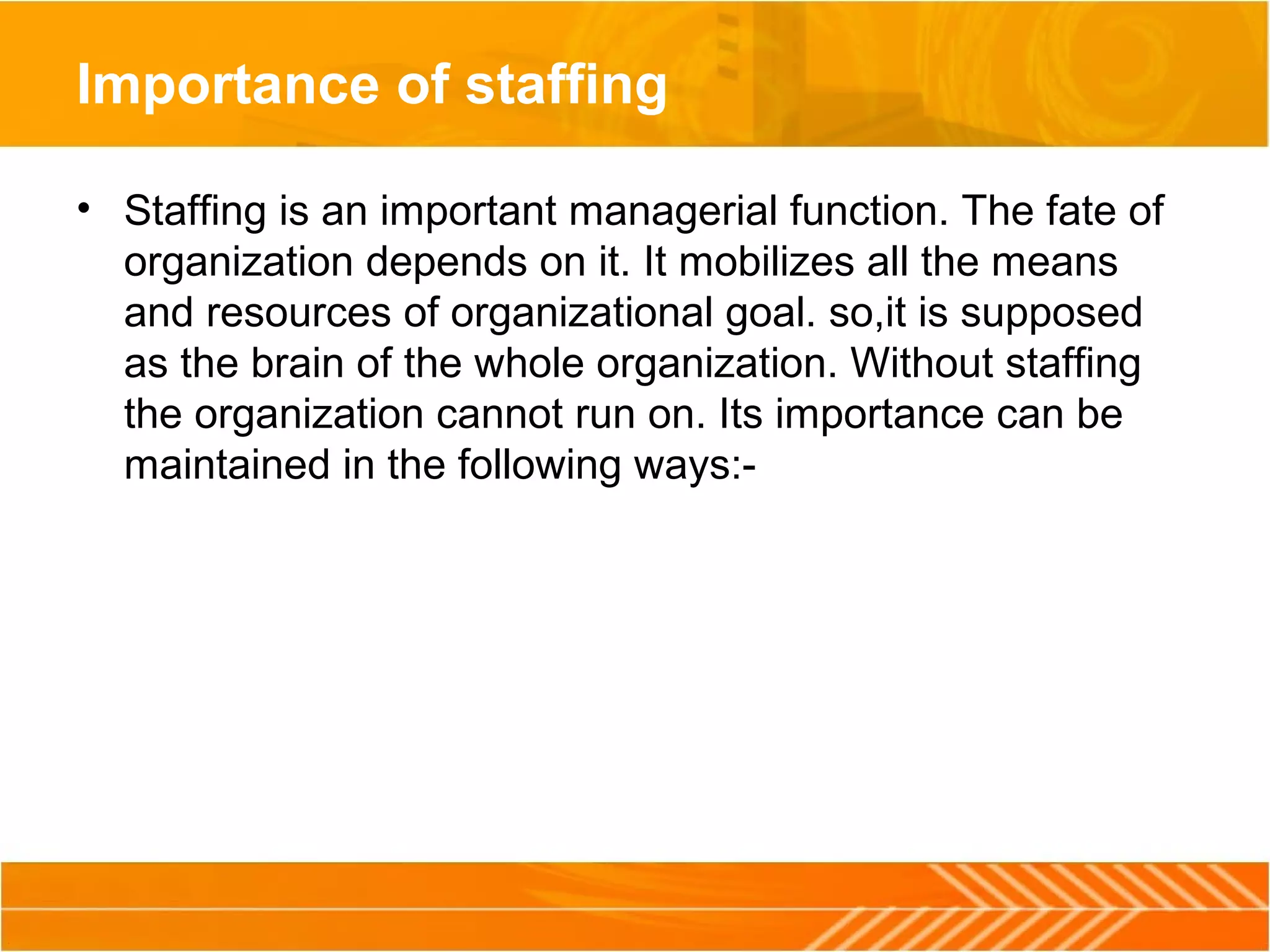 Importance of staffing
• Staffing is an important managerial function. The fate of
organization depends on it. It mobilizes all the means
and resources of organizational goal. so,it is supposed
as the brain of the whole organization. Without staffing
the organization cannot run on. Its importance can be
maintained in the following ways:-
 