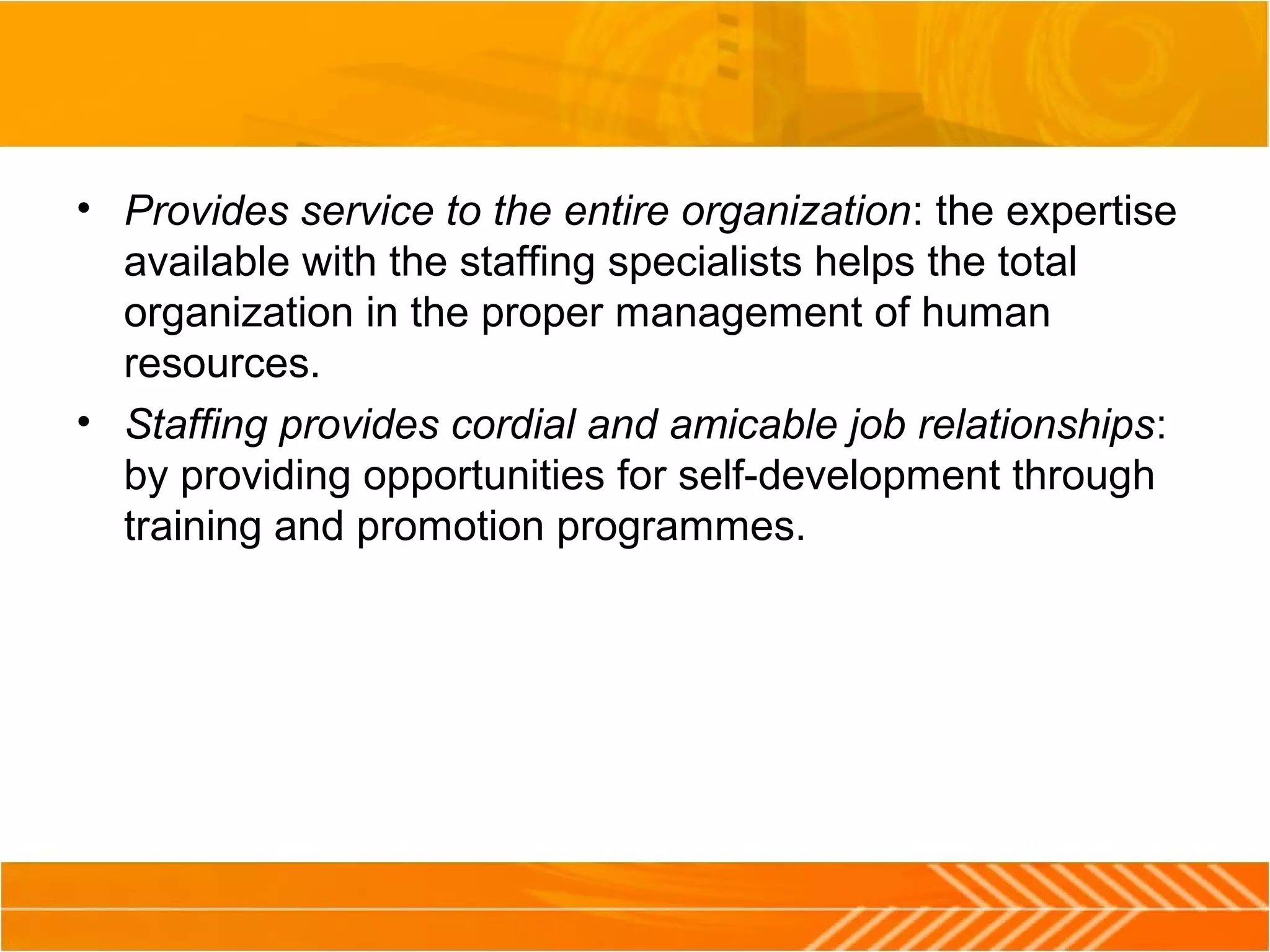 • Provides service to the entire organization: the expertise
available with the staffing specialists helps the total
organization in the proper management of human
resources.
• Staffing provides cordial and amicable job relationships:
by providing opportunities for self-development through
training and promotion programmes.
 
