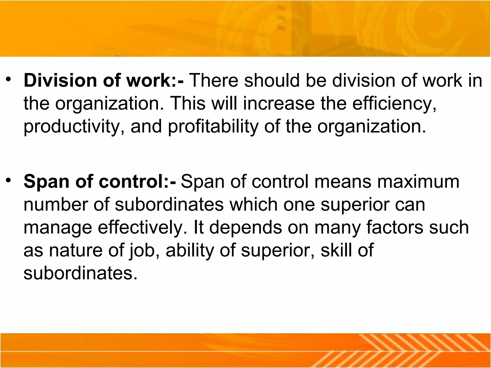 • Division of work:- There should be division of work in
the organization. This will increase the efficiency,
productivity, and profitability of the organization.
• Span of control:- Span of control means maximum
number of subordinates which one superior can
manage effectively. It depends on many factors such
as nature of job, ability of superior, skill of
subordinates.
 
