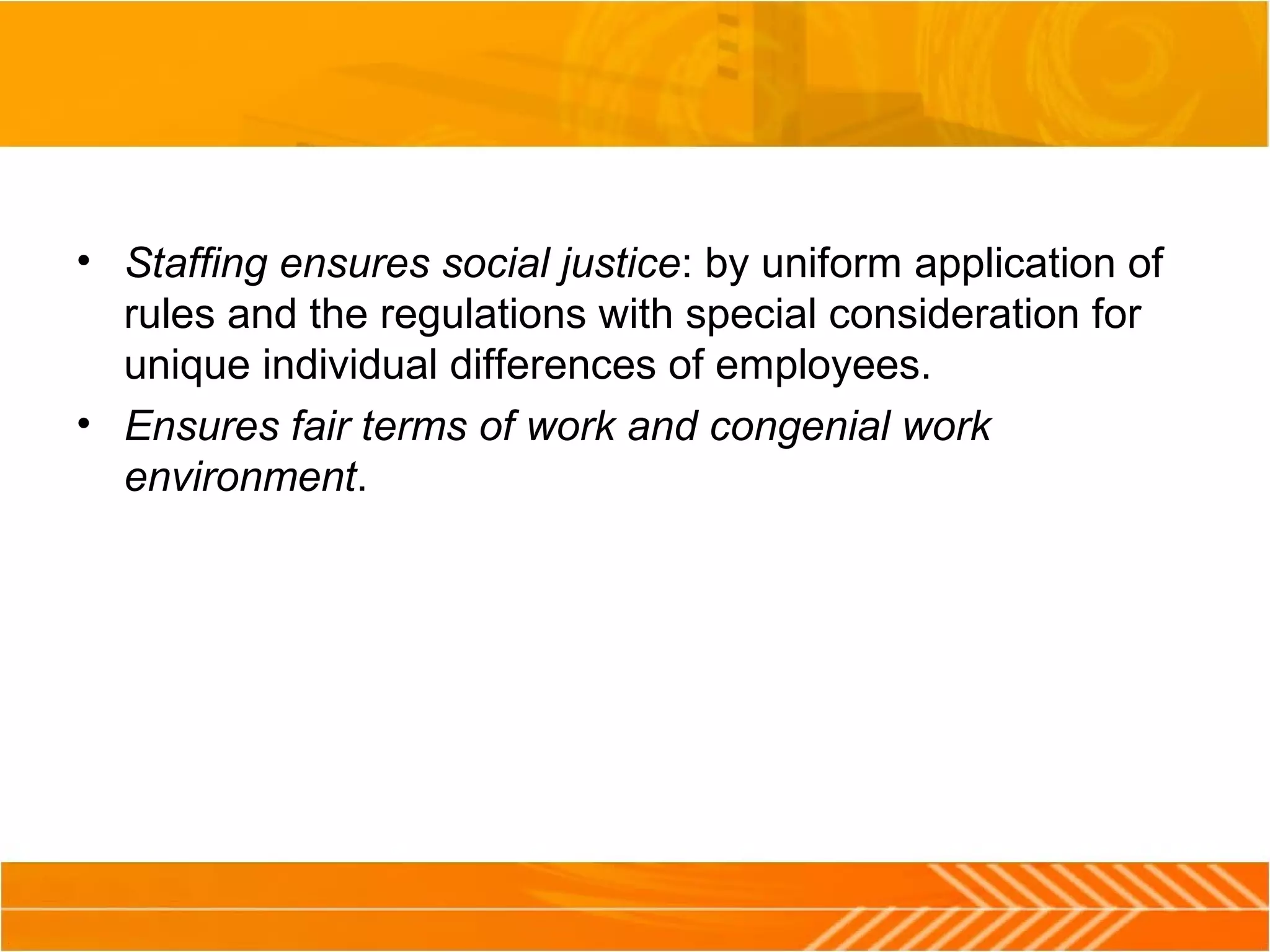 • Staffing ensures social justice: by uniform application of
rules and the regulations with special consideration for
unique individual differences of employees.
• Ensures fair terms of work and congenial work
environment.
 