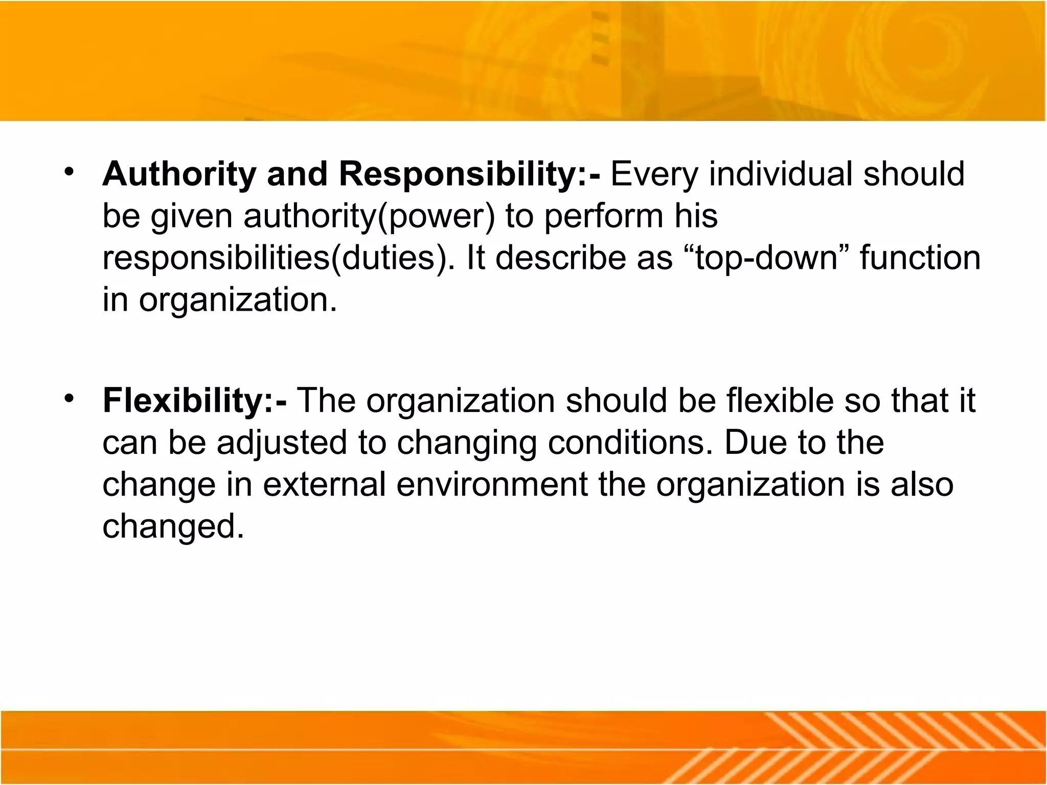 • Authority and Responsibility:- Every individual should
be given authority(power) to perform his
responsibilities(duties). It describe as “top-down” function
in organization.
• Flexibility:- The organization should be flexible so that it
can be adjusted to changing conditions. Due to the
change in external environment the organization is also
changed.
 