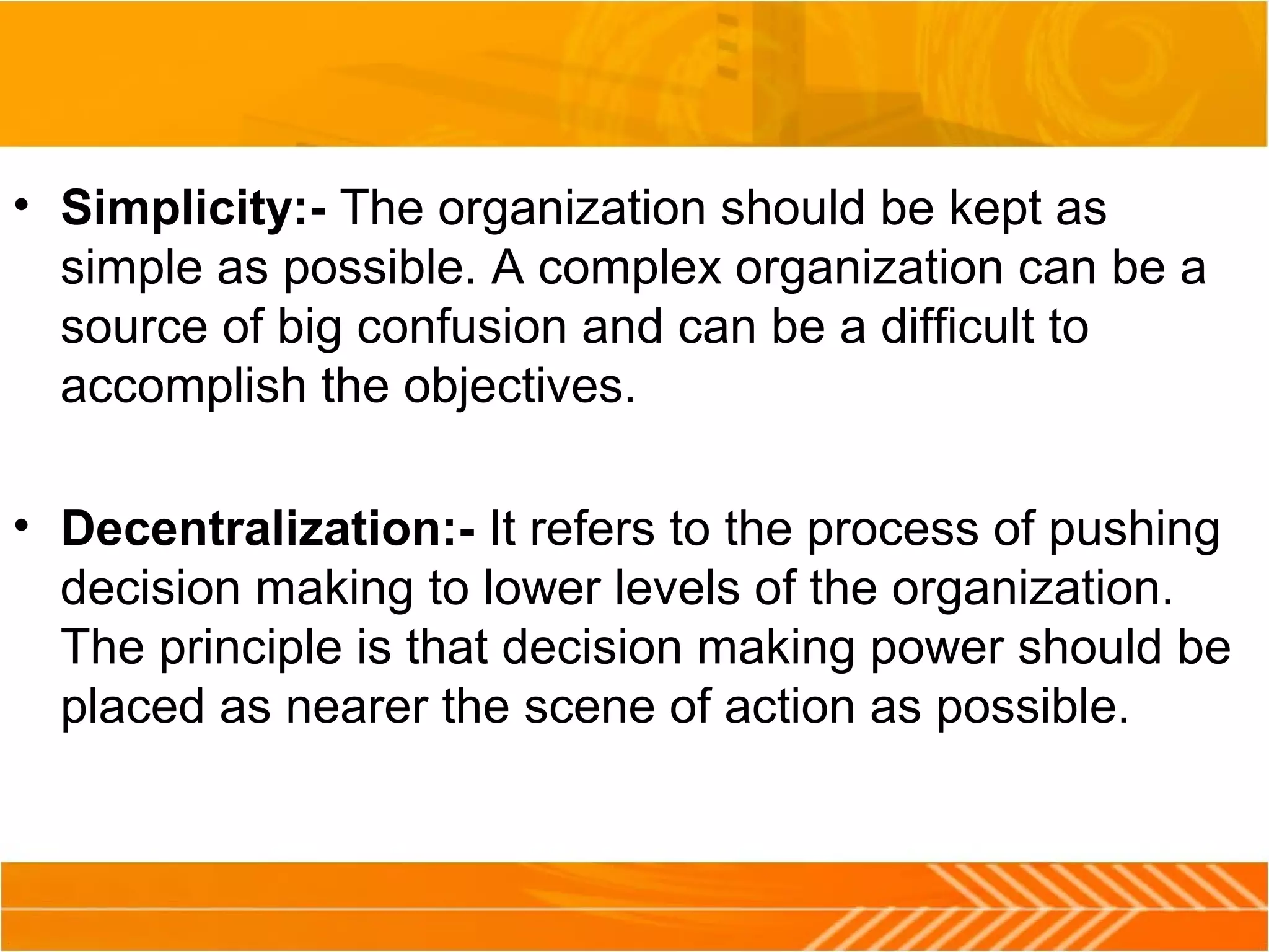 • Simplicity:- The organization should be kept as
simple as possible. A complex organization can be a
source of big confusion and can be a difficult to
accomplish the objectives.
• Decentralization:- It refers to the process of pushing
decision making to lower levels of the organization.
The principle is that decision making power should be
placed as nearer the scene of action as possible.
 