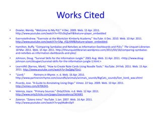Works CitedDrexler, Wendy. “Welcome to My PLE.” 4 Dec. 2009. Web. 15 Apr. 2011. http://www.youtube.com/watch?v=YEls3tq5wIY&feature=player_embeddedEvernoteAndrew. “Evernote at the Montclair Kimberly Academy.” YouTube. 6 Dec. 2010. Web. 10 Apr. 2011. http://www.youtube.com/watch?v=5Ag_rlQL4IM&feature=player_embedded.Hamilton, Buffy. “Comparing Symbaloo and Netvibes as Information Dashboards and PLEs.” The Unquiet Librarian.  18 Mar. 2011. Web. 15 Apr. 2011. http://theunquietlibrarian.wordpress.com/2011/03/18/comparing-symbaloo-and-netvibes-as-information-dashboards-and-ples/.Johnson, Doug. “Survival Skills for the Information Jungle.” 2001 Aug. Web. 11 Apr. 2011. <http://www.doug-johnson.com/dougwri/survival-skills-for-the-information-jungle-1.html.>LearnitN5 [Barnes, Mark]. “How to Create Note Cards Using Noodle Tools.” YouTube. 24 Feb. 2011. Web. 15 Apr. 2011. http://www.youtube.com/watch?v=3wZgkgTGvLI.“Lion6.” 	Partners in Rhyme. n. d. Web. 16 Apr. 2011. http://www.partnersinrhyme.com/soundfx/animals/animals_sounds/BigCats_sounds/lion_lion6_wav.shtml Picardo, Jose. “A Guide to Annotating Using Diigo.” Vimeo. 22 Sep. 2009. Web. 10 Apr. 2011. http://vimeo.com/6706341.Valenza, Joyce. “Primary Sources.” Only2Clicks. n.d. Web. 12 Apr. 2011. http://www.only2clicks.com/pages/joycevalenza/363681Zoteron. “Zotero Intro.” YouTube. 1 Jan. 2007. Web. 16 Apr. 2011. http://www.youtube.com/watch?v=pq94aBrc0pY
