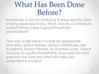 What Has Been Done
           Before?
Sometimes, it can be confusing to know exactly what
is being expected of you. What, exactly, is a literature
review? What makes a good PowerPoint
presentation?

One way to get ideas is to look for appropriate
examples. Search Babson Library’s databases, like
Academic Search Premier, for scholarly works. Check
YouTube for quality PowerPoints. Know exactly what
goes into the work and what will make your
assignment a success!
 
