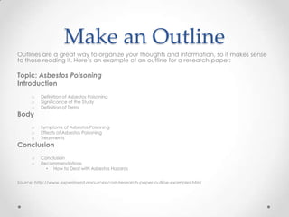 Make an Outline
Outlines are a great way to organize your thoughts and information, so it makes sense
to those reading it. Here’s an example of an outline for a research paper:

Topic: Asbestos Poisoning
Introduction
      o   Definition of Asbestos Poisoning
      o   Significance of the Study
      o   Definition of Terms
Body
      o   Symptoms of Asbestos Poisoning
      o   Effects of Asbestos Poisoning
      o   Treatments
Conclusion
      o   Conclusion
      o   Recommendations
            • How to Deal with Asbestos Hazards


Source: http://www.experiment-resources.com/research-paper-outline-examples.html
 