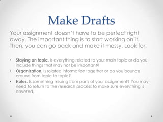 Make Drafts
Your assignment doesn’t have to be perfect right
away. The important thing is to start working on it.
Then, you can go back and make it messy. Look for:

•   Staying on topic. Is everything related to your main topic or do you
    include things that may not be important?
•   Organization. Is related information together or do you bounce
    around from topic to topic?
•   Holes. Is something missing from parts of your assignment? You may
    need to return to the research process to make sure everything is
    covered.
 