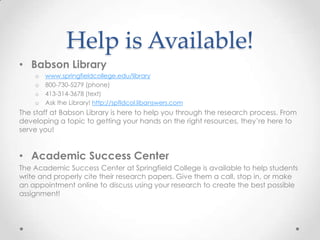 Help is Available!
• Babson Library
    o   www.springfieldcollege.edu/library
    o   800-730-5279 (phone)
    o   413-314-3678 (text)
    o   Ask the Library! http://spfldcol.libanswers.com
The staff at Babson Library is here to help you through the research process. From
developing a topic to getting your hands on the right resources, they’re here to
serve you!


• Academic Success Center
The Academic Success Center at Springfield College is available to help students
write and properly cite their research papers. Give them a call, stop in, or make
an appointment online to discuss using your research to create the best possible
assignment!
 
