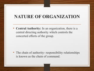 NATURE OF ORGANIZATION
• Central Authority: In an organization, there is a
central directing authority which controls the
concerted efforts of the group.
• The chain of authority- responsibility relationships
is known as the chain of command.
 