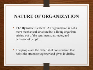 NATURE OF ORGANIZATION
• The Dynamic Element: An organization is not a
mere mechanical structure but a living organism
arising out of the sentiments, attitudes, and
behavior of people.
• The people are the material of construction that
holds the structure together and gives it vitality.
 