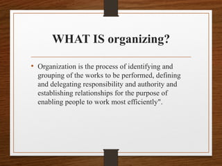 WHAT IS organizing?
• Organization is the process of identifying and
grouping of the works to be performed, defining
and delegating responsibility and authority and
establishing relationships for the purpose of
enabling people to work most efficiently".
 