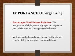 IMPORTANCE OF organizing
• Encourages Good Human Relations: The
assignment of right jobs to right person improves
job satisfaction and inter-personal relations.
• Well-defined jobs and clear lines of authority and
responsibility ensure good human relations.
 