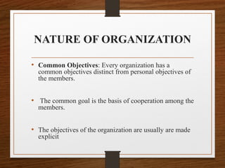 NATURE OF ORGANIZATION
• Common Objectives: Every organization has a
common objectives distinct from personal objectives of
the members.
• The common goal is the basis of cooperation among the
members.
• The objectives of the organization are usually are made
explicit
 