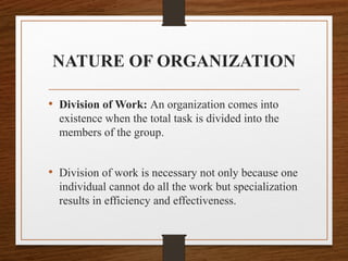 NATURE OF ORGANIZATION
• Division of Work: An organization comes into
existence when the total task is divided into the
members of the group.
• Division of work is necessary not only because one
individual cannot do all the work but specialization
results in efficiency and effectiveness.
 