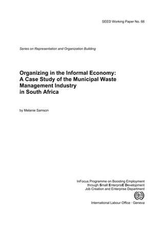 SEED Working Paper No. 66 
Series on Representation and Organization Building 
Organizing in the Informal Economy: 
A Case Study of the Municipal Waste 
Management Industry 
in South Africa 
by Melanie Samson 
InFocus Programme on Boosting Employment 
through Small EnterprisE Development 
Job Creation and Enterprise Department 
International Labour Office · Geneva 
 