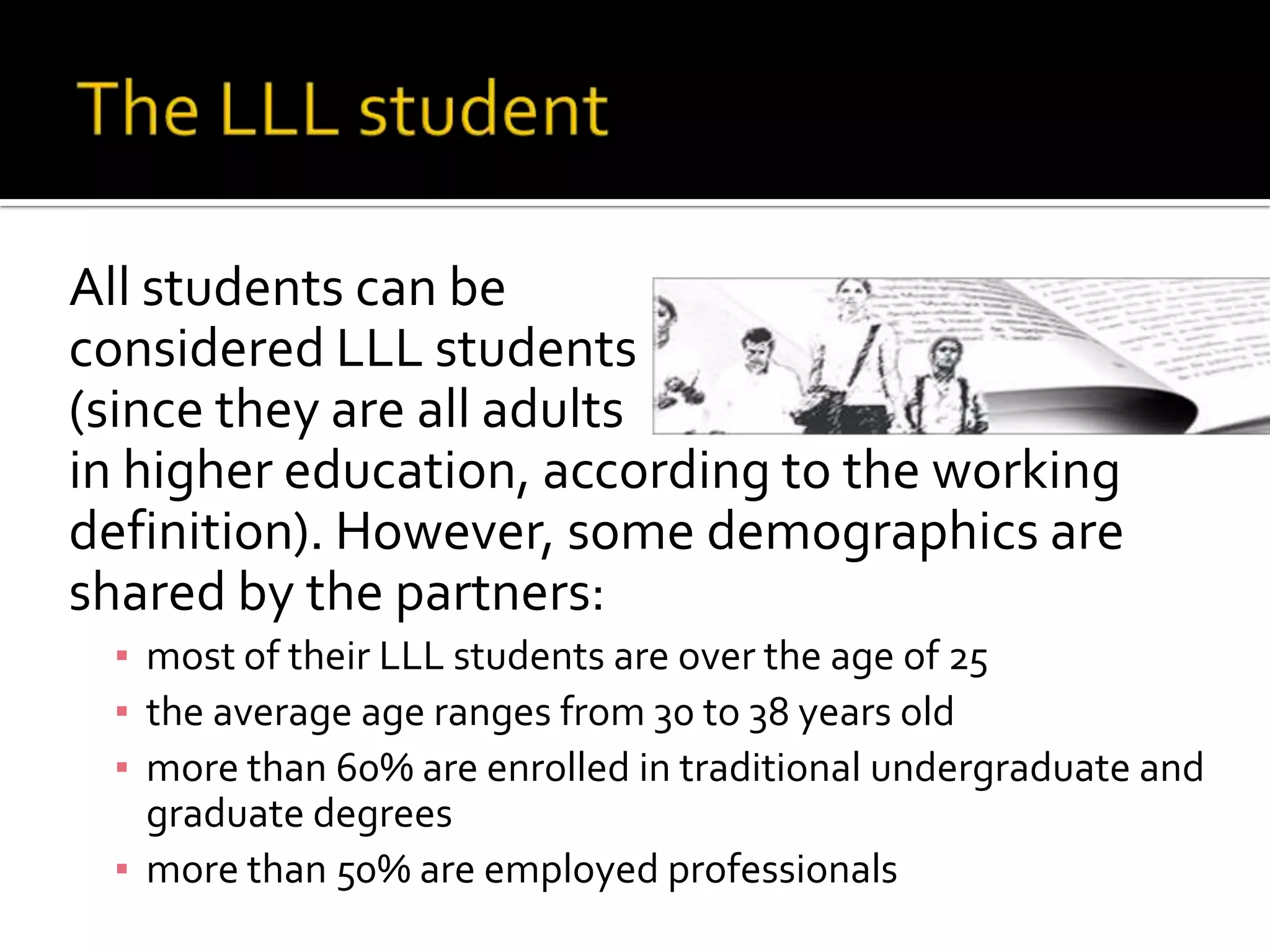 The LLL student	All students can be 	considered LLL students	(since they are all adults	in higher education, according to the working definition). However, some demographics are shared by the partners: most of their LLL students are over the age of 25the average age ranges from 30 to 38 years oldmore than 60% are enrolled in traditional undergraduate and graduate degreesmore than 50% are employed professionals