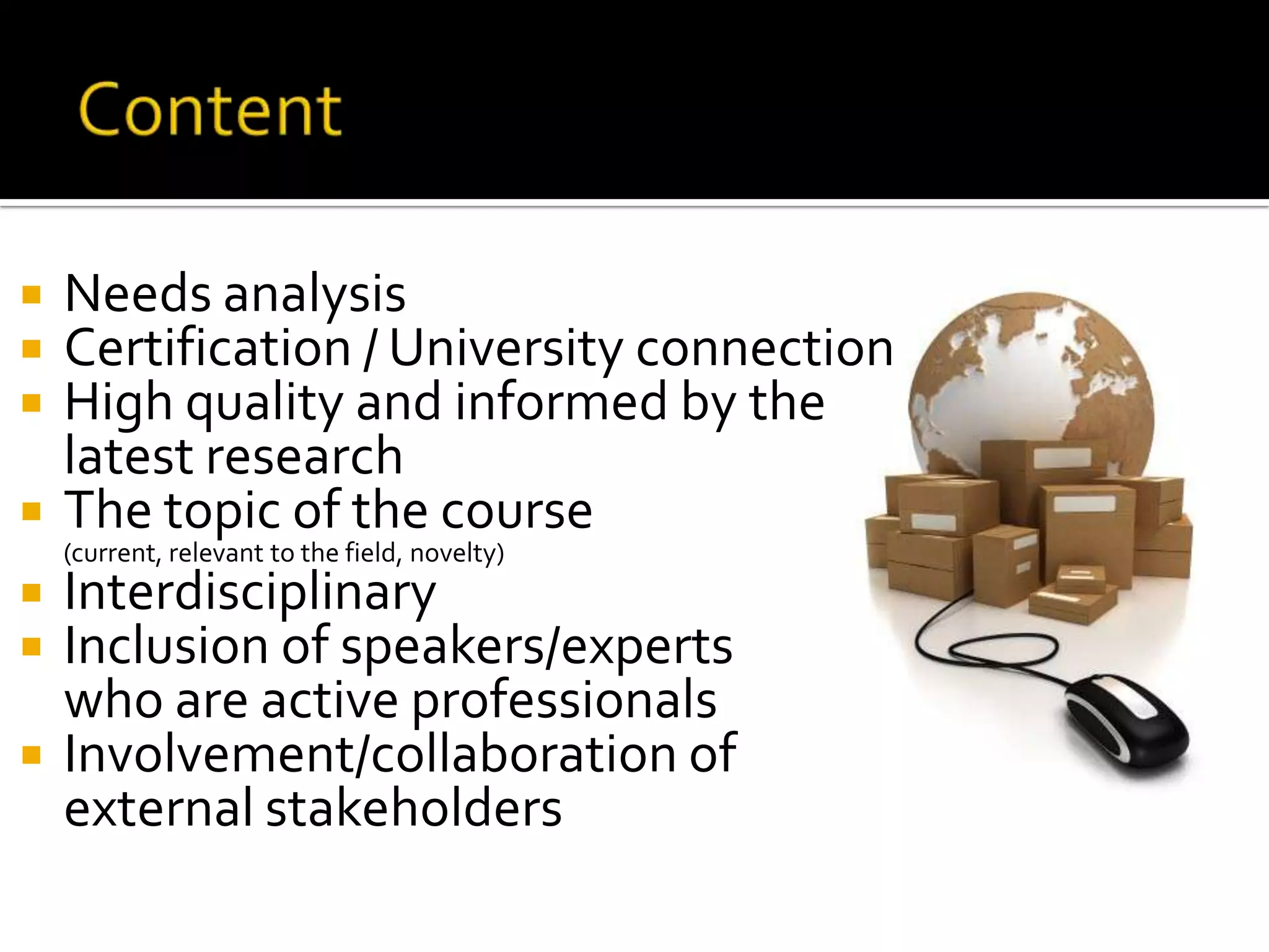 ContentNeeds analysis Certification / University connectionHigh quality and informed by the 	latest researchThe topic of the course 	(current, relevant to the field, novelty)Interdisciplinary Inclusion of speakers/experts 	who are active professionals Involvement/collaboration of 	external stakeholders 