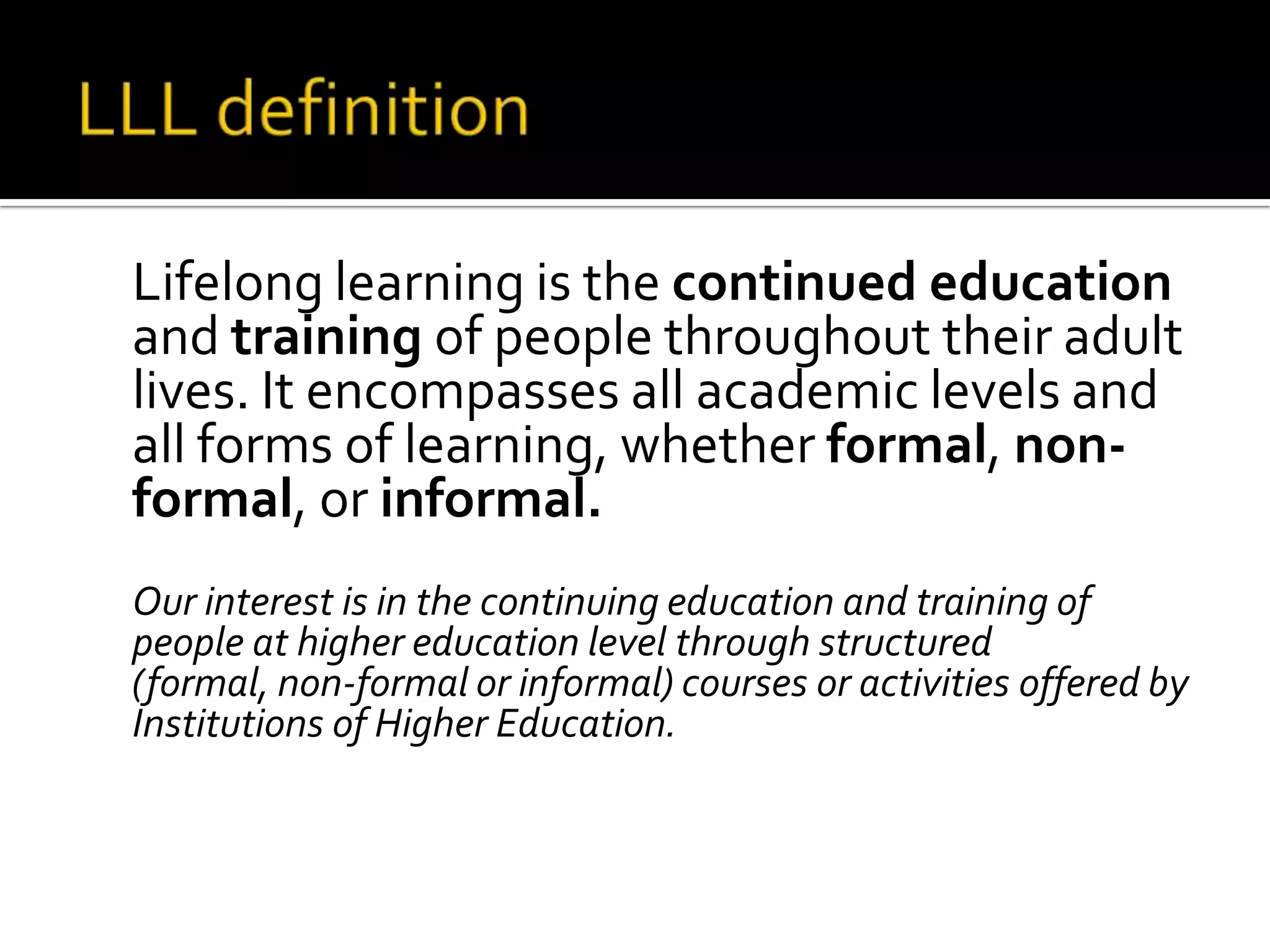 LLL definition	Lifelong learning is the continued education and training of people throughout their adult lives. It encompasses all academic levels and all forms of learning, whether formal, non-formal, or informal.	Our interest is in the continuing education and training of people at higher education level through structured (formal, non-formal or informal) courses or activities offered by Institutions of Higher Education. 