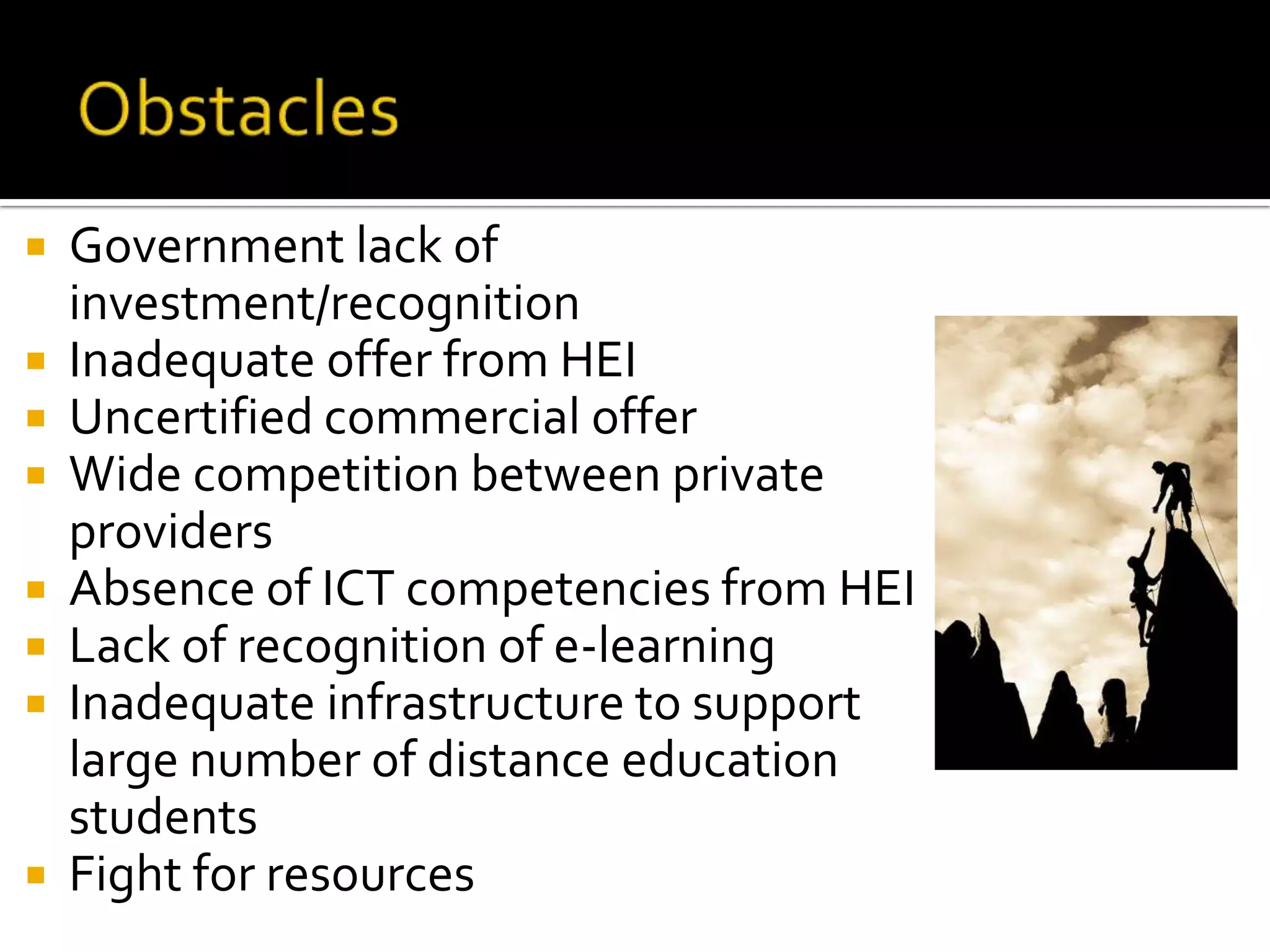ObstaclesGovernment lack of investment/recognitionInadequate offer from HEIUncertified commercial offer Wide competition between private providersAbsence of ICT competencies from HEILack of recognition of e-learning Inadequate infrastructure to support large number of distance education studentsFight for resources