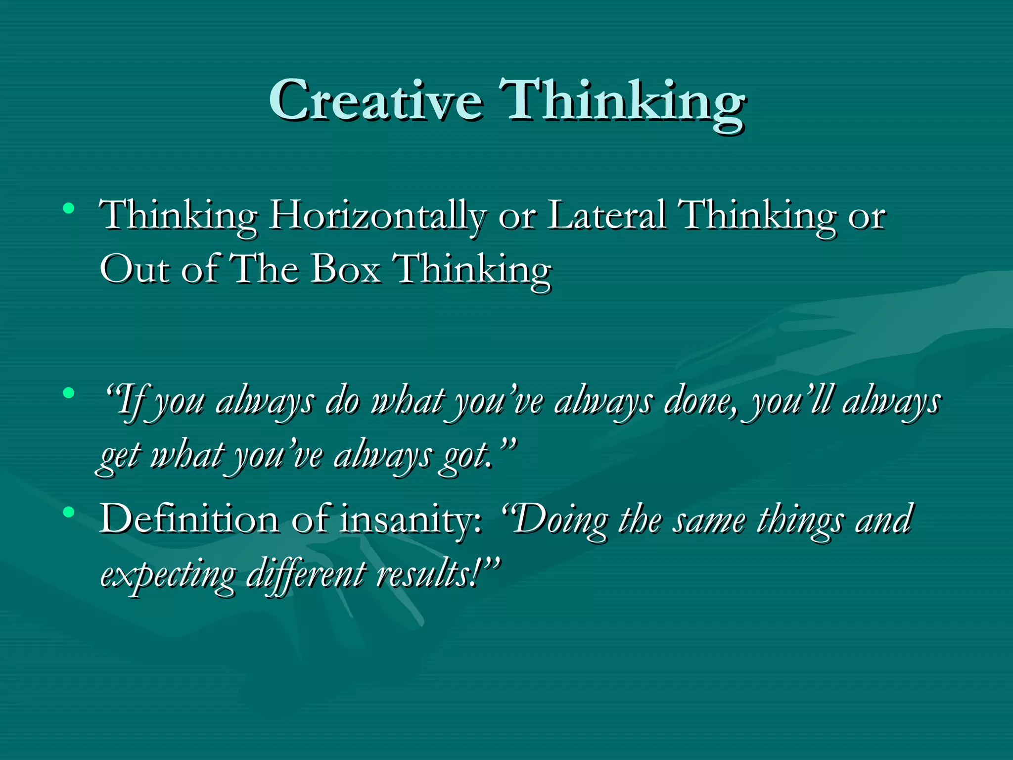 Creative ThinkingCreative Thinking
• Thinking Horizontally or Lateral Thinking orThinking Horizontally or Lateral Thinking or
Out of The Box ThinkingOut of The Box Thinking
• ““If you always do what you’ve always done, you’ll alwaysIf you always do what you’ve always done, you’ll always
get what you’ve always got.”get what you’ve always got.”
• Definition of insanity:Definition of insanity: “Doing the same things and“Doing the same things and
expecting different results!”expecting different results!”
 