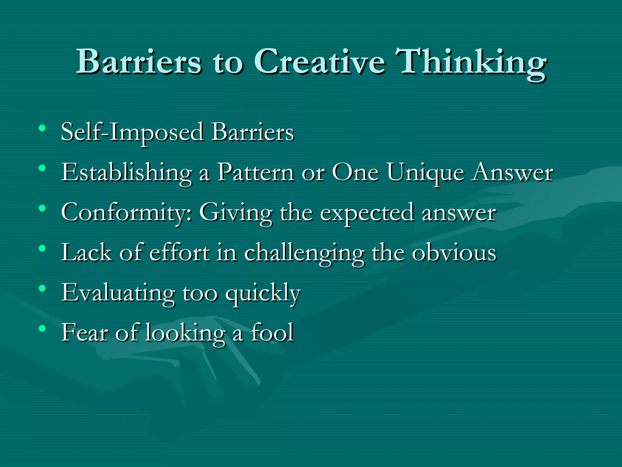 Barriers to Creative ThinkingBarriers to Creative Thinking
• Self-Imposed BarriersSelf-Imposed Barriers
• Establishing a Pattern or One Unique AnswerEstablishing a Pattern or One Unique Answer
• Conformity: Giving the expected answerConformity: Giving the expected answer
• Lack of effort in challenging the obviousLack of effort in challenging the obvious
• Evaluating too quicklyEvaluating too quickly
• Fear of looking a foolFear of looking a fool
 