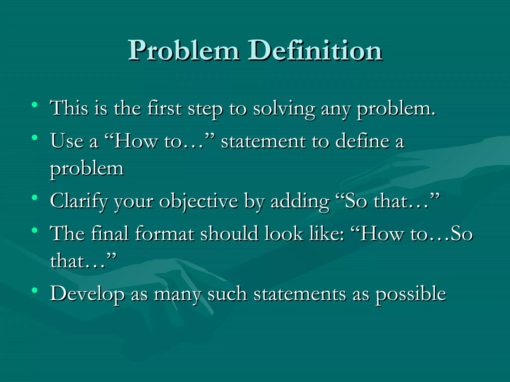 Problem DefinitionProblem Definition
• This is the first step to solving any problem.This is the first step to solving any problem.
• Use a “How to…” statement to define aUse a “How to…” statement to define a
problemproblem
• Clarify your objective by adding “So that…”Clarify your objective by adding “So that…”
• The final format should look like: “How to…SoThe final format should look like: “How to…So
that…”that…”
• Develop as many such statements as possibleDevelop as many such statements as possible
 