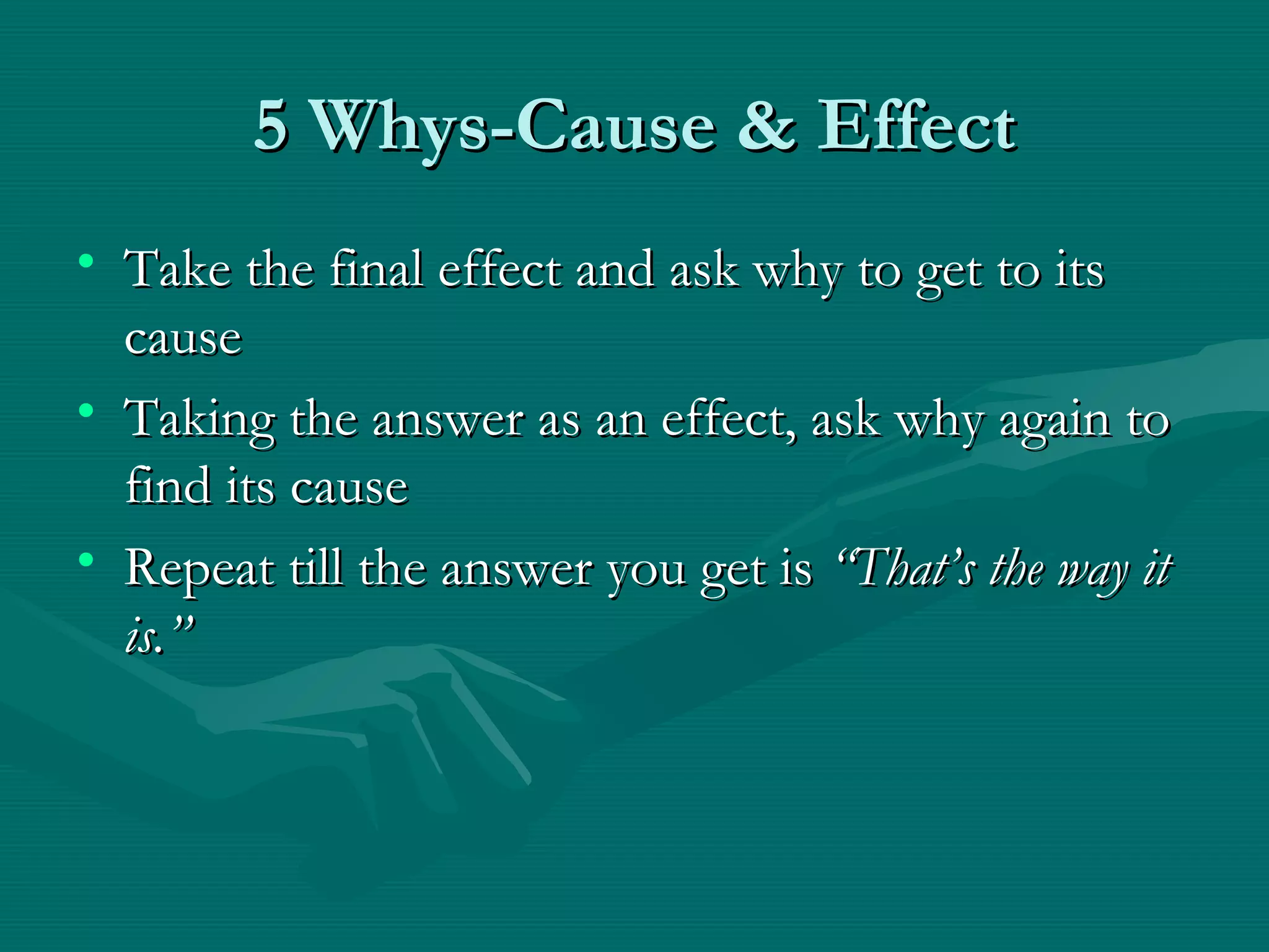 5 Whys-Cause & Effect5 Whys-Cause & Effect
• Take the final effect and ask why to get to itsTake the final effect and ask why to get to its
causecause
• Taking the answer as an effect, ask why again toTaking the answer as an effect, ask why again to
find its causefind its cause
• Repeat till the answer you get isRepeat till the answer you get is “That’s the way it“That’s the way it
is.”is.”
 