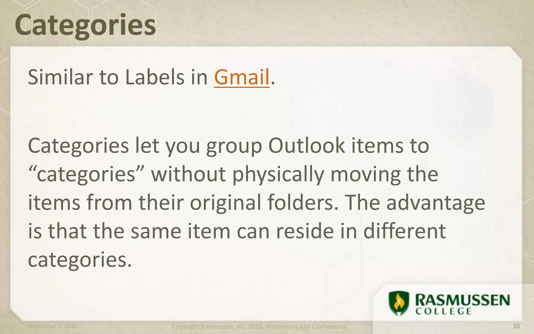 Similar to Labels in Gmail.
Categories let you group Outlook items to
“categories” without physically moving the
items from their original folders. The advantage
is that the same item can reside in different
categories.
Categories
November 3, 2016 Copyright Rasmussen, Inc. 2016. Proprietary and Confidential. 10
 