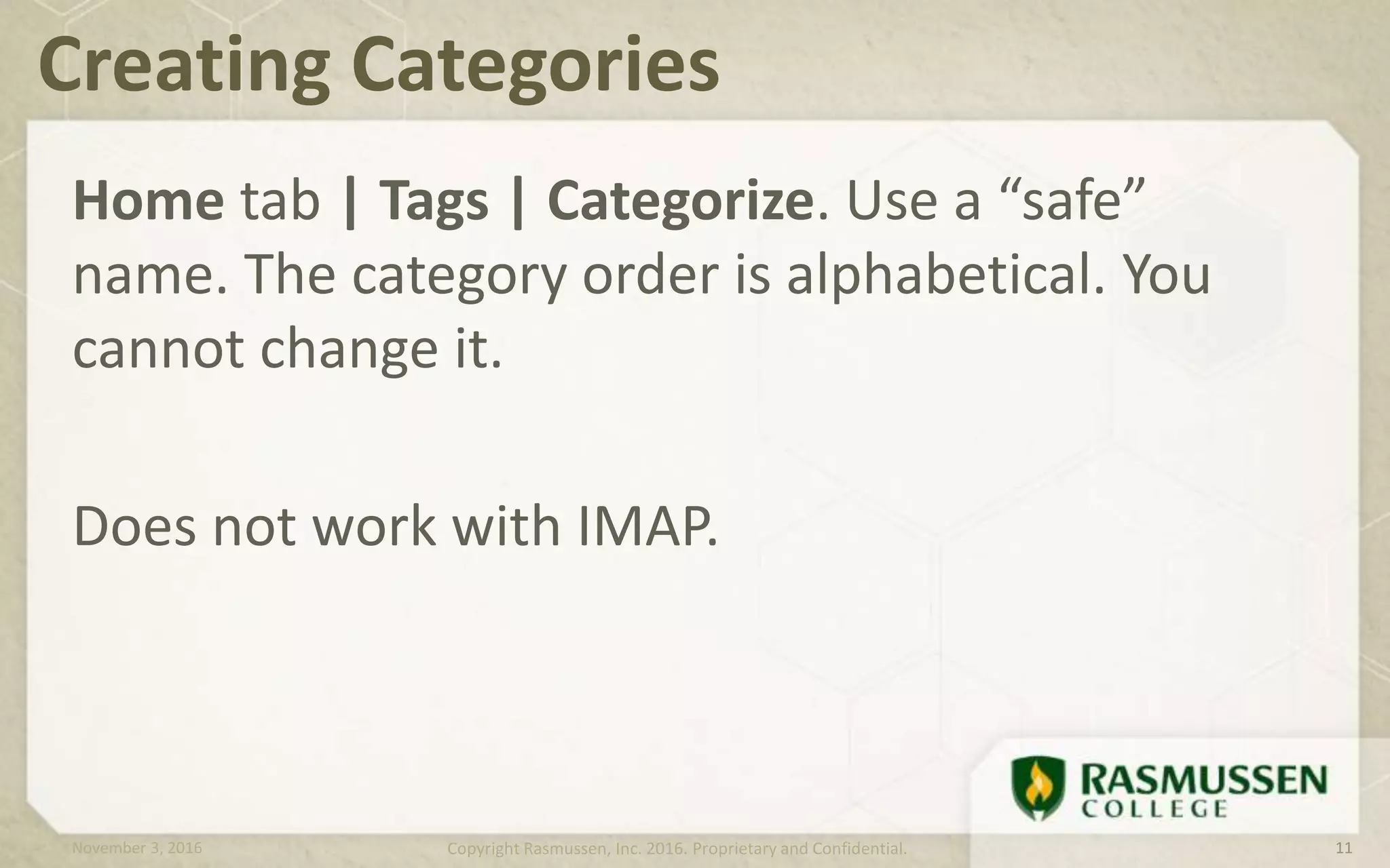 Home tab | Tags | Categorize. Use a “safe”
name. The category order is alphabetical. You
cannot change it.
Does not work with IMAP.
Creating Categories
November 3, 2016 Copyright Rasmussen, Inc. 2016. Proprietary and Confidential. 11
 
