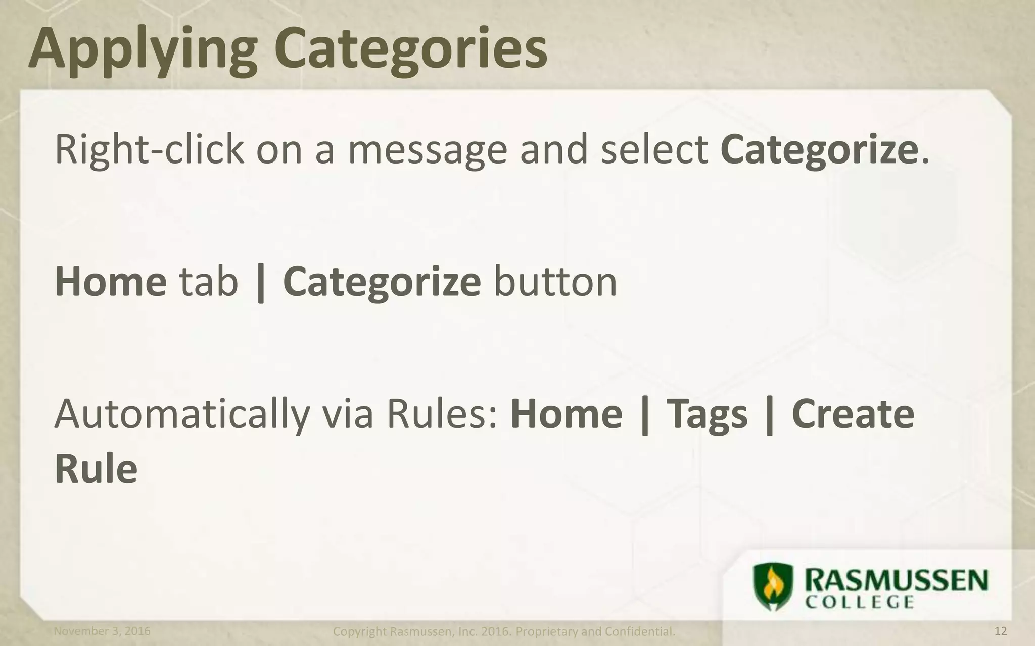 Right-click on a message and select Categorize.
Home tab | Categorize button
Automatically via Rules: Home | Tags | Create
Rule
Applying Categories
November 3, 2016 Copyright Rasmussen, Inc. 2016. Proprietary and Confidential. 12
 