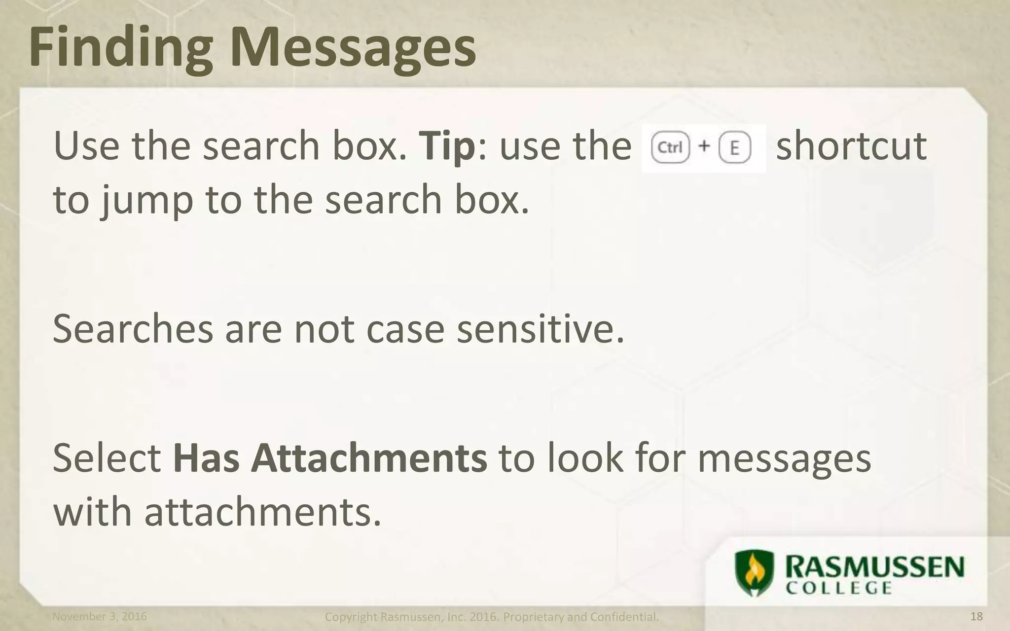 Use the search box. Tip: use the shortcut
to jump to the search box.
Searches are not case sensitive.
Select Has Attachments to look for messages
with attachments.
Finding Messages
November 3, 2016 Copyright Rasmussen, Inc. 2016. Proprietary and Confidential. 18
 