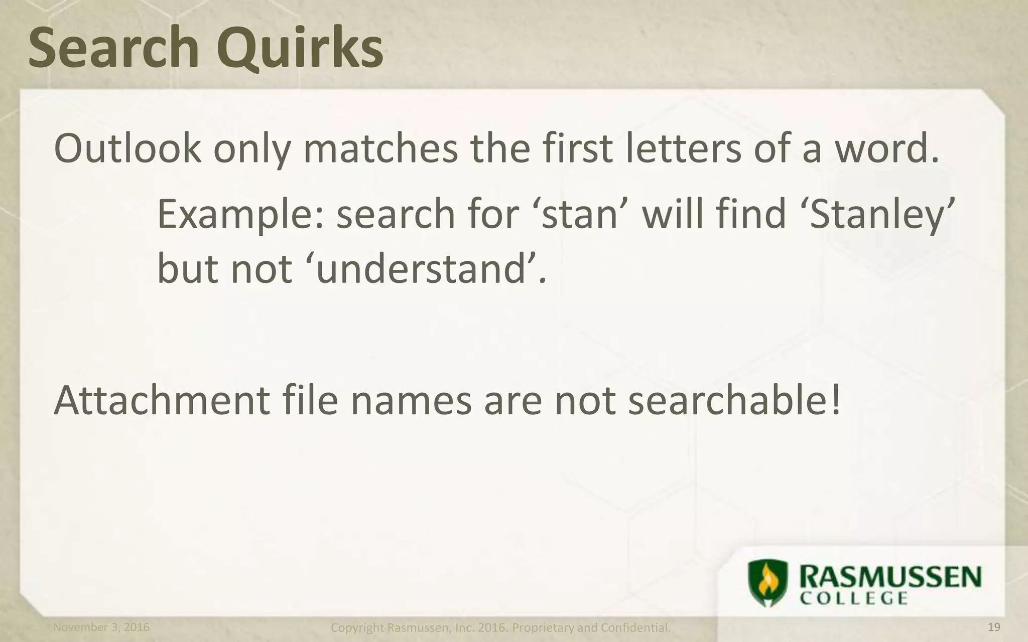 Outlook only matches the first letters of a word.
Example: search for ‘stan’ will find ‘Stanley’
but not ‘understand’.
Attachment file names are not searchable!
Search Quirks
November 3, 2016 Copyright Rasmussen, Inc. 2016. Proprietary and Confidential. 19
 