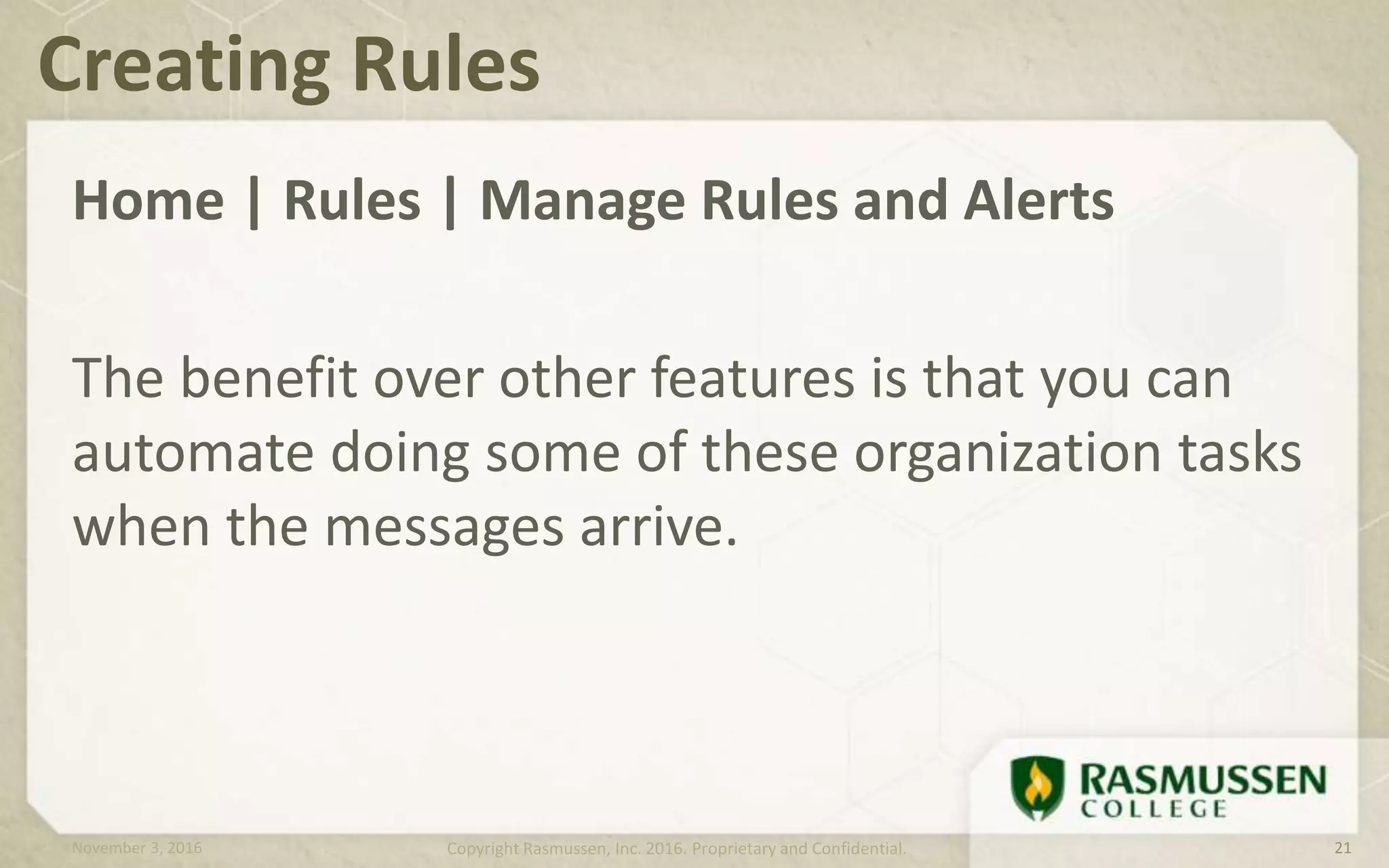 Home | Rules | Manage Rules and Alerts
The benefit over other features is that you can
automate doing some of these organization tasks
when the messages arrive.
Creating Rules
November 3, 2016 Copyright Rasmussen, Inc. 2016. Proprietary and Confidential. 21
 