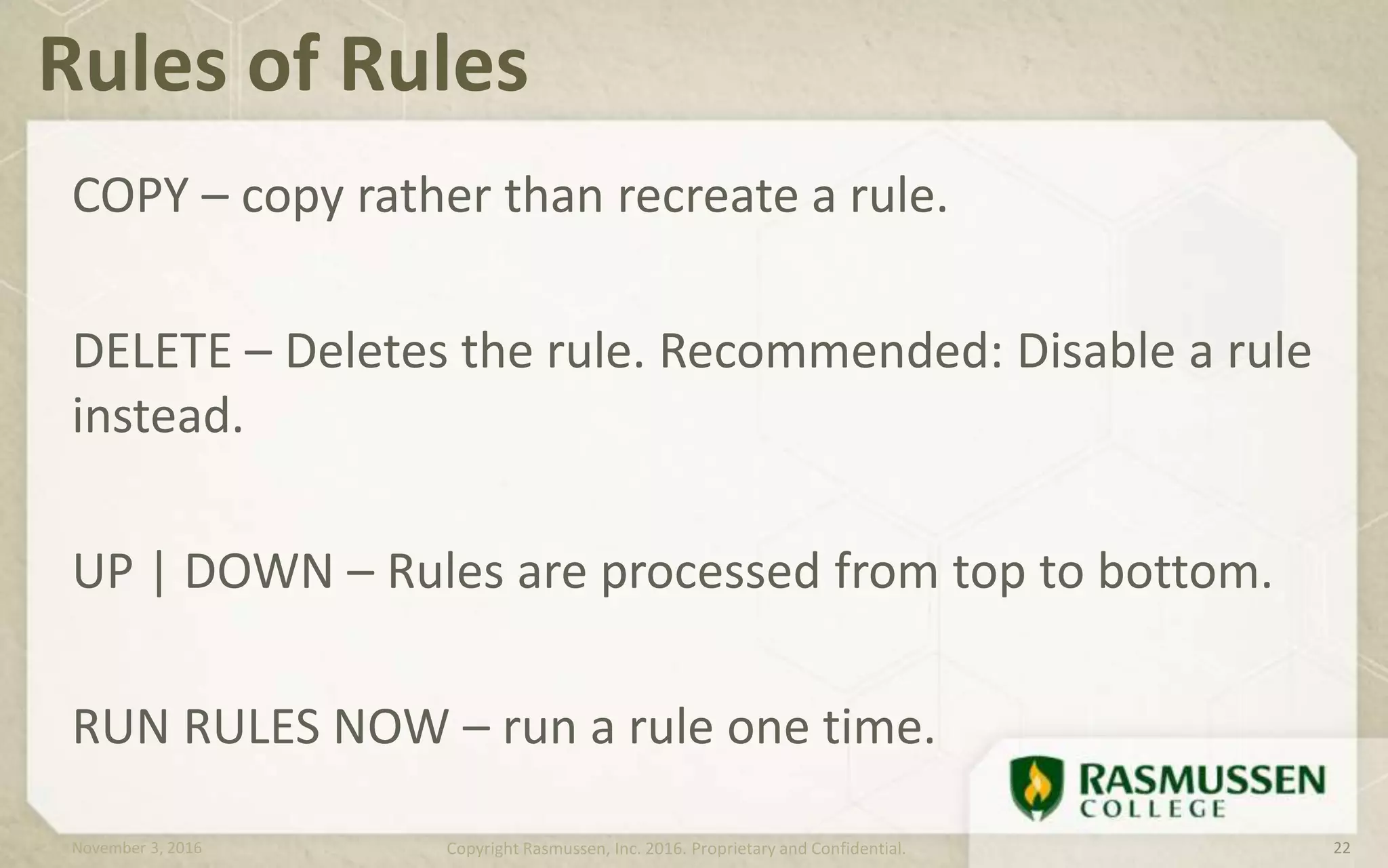 COPY – copy rather than recreate a rule.
DELETE – Deletes the rule. Recommended: Disable a rule
instead.
UP | DOWN – Rules are processed from top to bottom.
RUN RULES NOW – run a rule one time.
Rules of Rules
November 3, 2016 Copyright Rasmussen, Inc. 2016. Proprietary and Confidential. 22
 