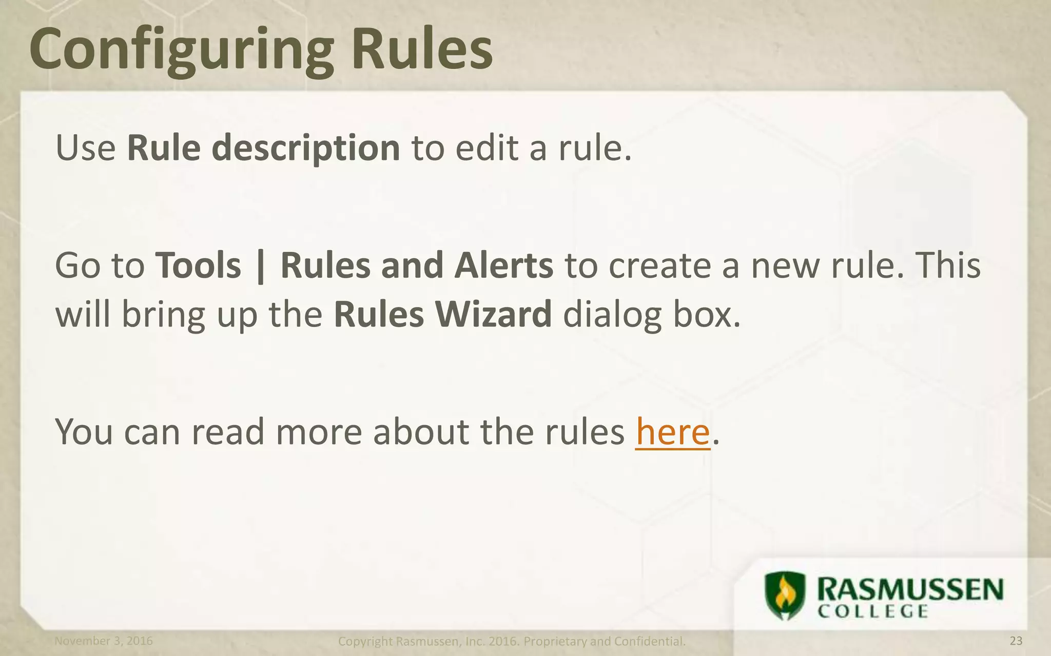 Use Rule description to edit a rule.
Go to Tools | Rules and Alerts to create a new rule. This
will bring up the Rules Wizard dialog box.
You can read more about the rules here.
Configuring Rules
November 3, 2016 Copyright Rasmussen, Inc. 2016. Proprietary and Confidential. 23
 