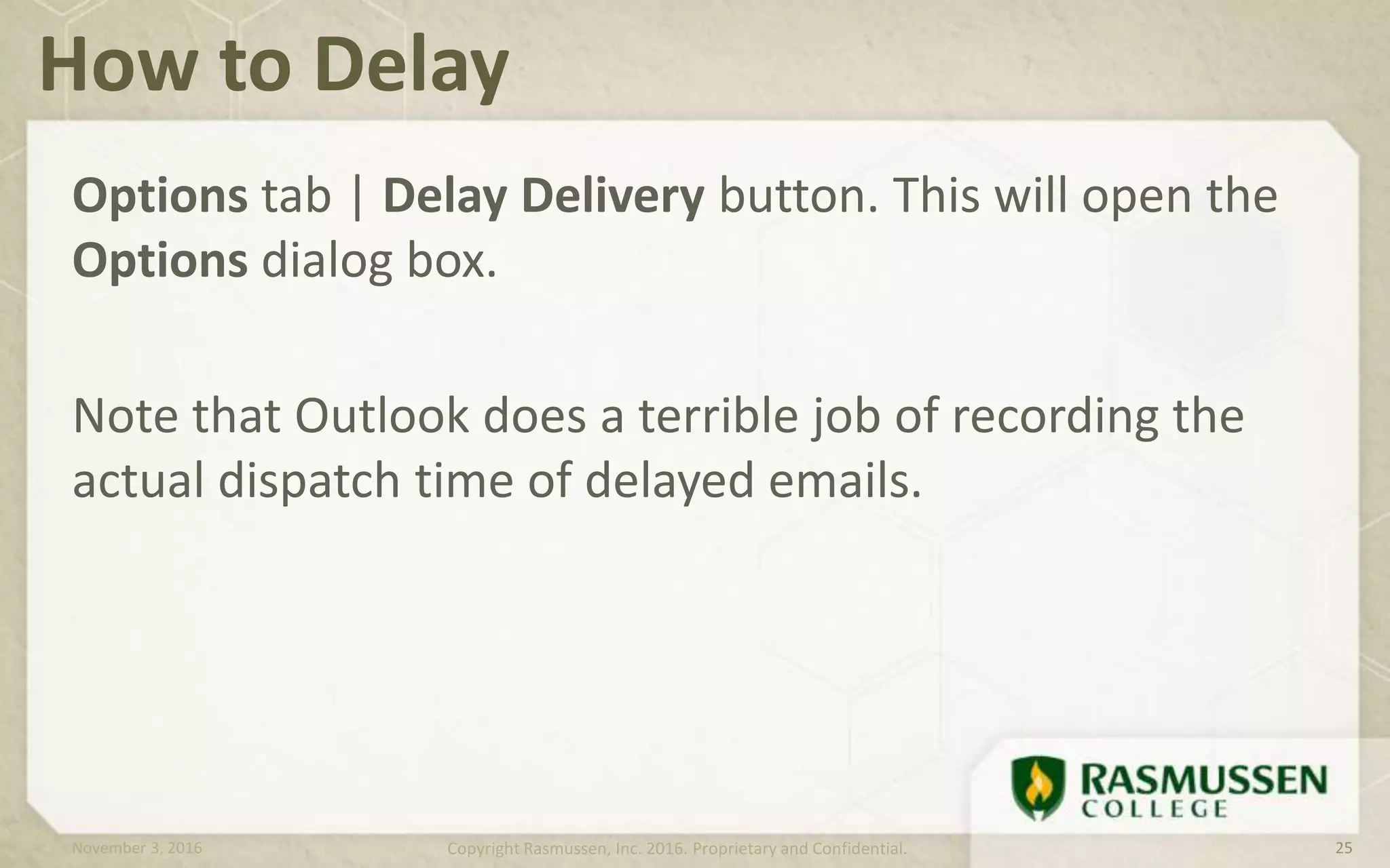 Options tab | Delay Delivery button. This will open the
Options dialog box.
Note that Outlook does a terrible job of recording the
actual dispatch time of delayed emails.
How to Delay
November 3, 2016 Copyright Rasmussen, Inc. 2016. Proprietary and Confidential. 25
 