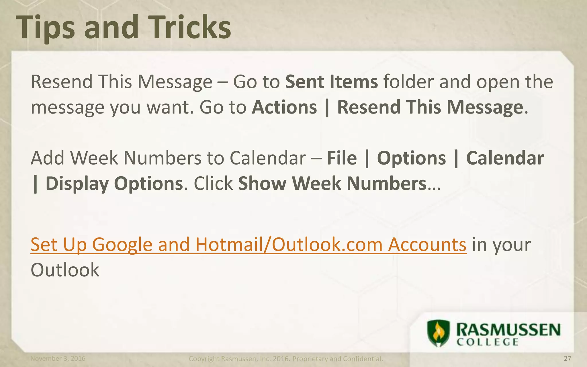 Resend This Message – Go to Sent Items folder and open the
message you want. Go to Actions | Resend This Message.
Add Week Numbers to Calendar – File | Options | Calendar
| Display Options. Click Show Week Numbers…
Set Up Google and Hotmail/Outlook.com Accounts in your
Outlook
Tips and Tricks
November 3, 2016 Copyright Rasmussen, Inc. 2016. Proprietary and Confidential. 27
 