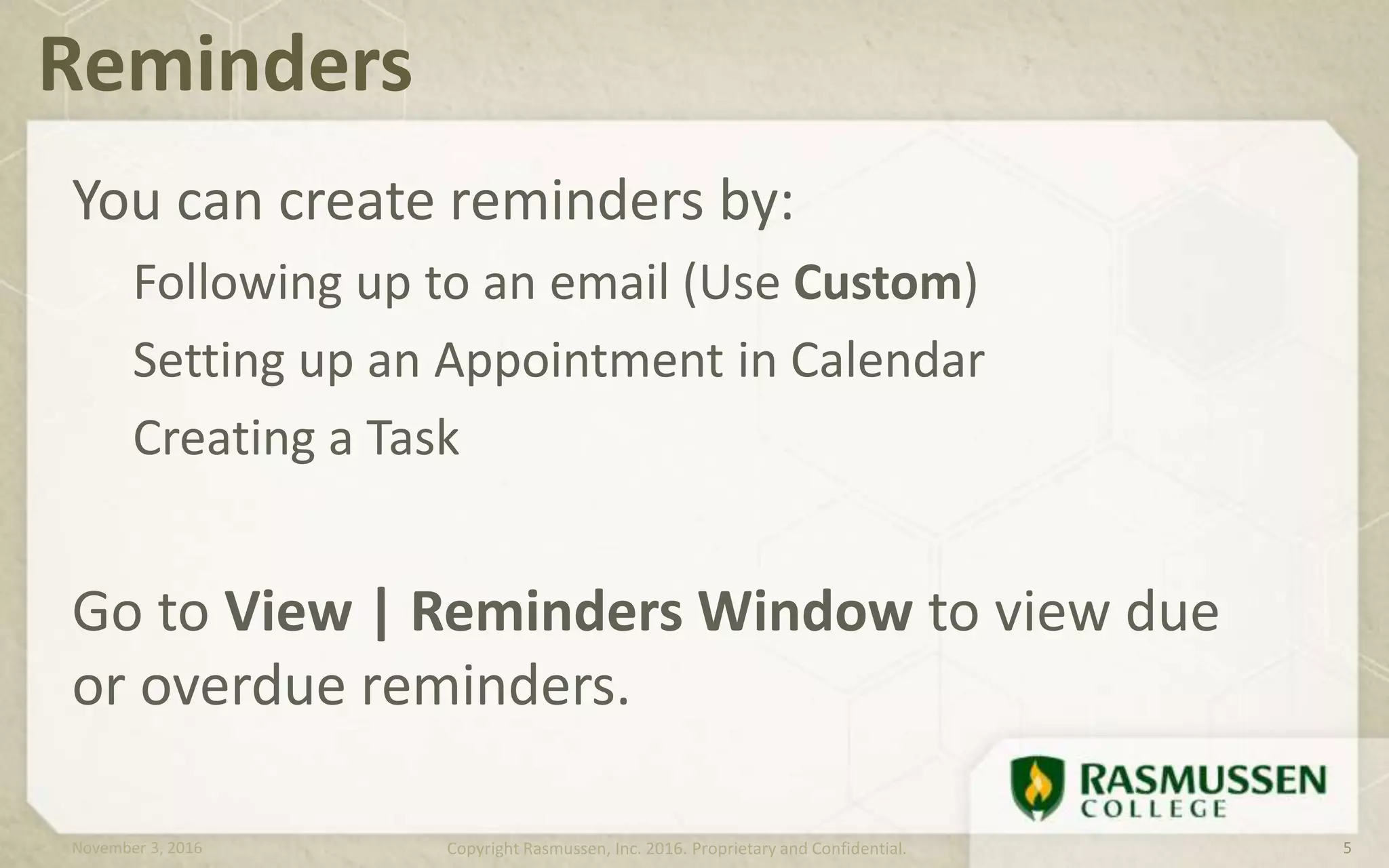 You can create reminders by:
Following up to an email (Use Custom)
Setting up an Appointment in Calendar
Creating a Task
Go to View | Reminders Window to view due
or overdue reminders.
Reminders
November 3, 2016 Copyright Rasmussen, Inc. 2016. Proprietary and Confidential. 5
 