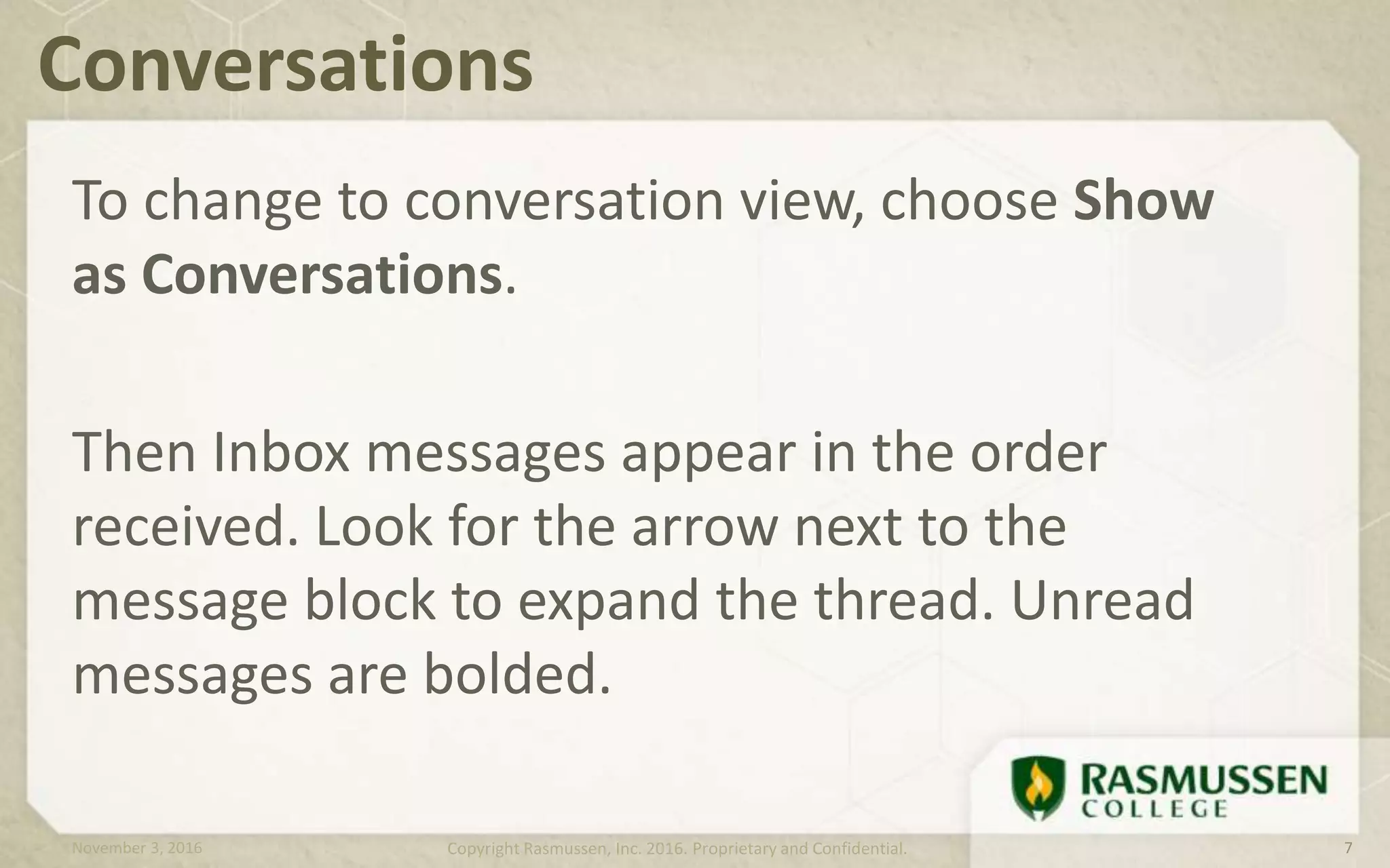 To change to conversation view, choose Show
as Conversations.
Then Inbox messages appear in the order
received. Look for the arrow next to the
message block to expand the thread. Unread
messages are bolded.
Conversations
November 3, 2016 Copyright Rasmussen, Inc. 2016. Proprietary and Confidential. 7
 
